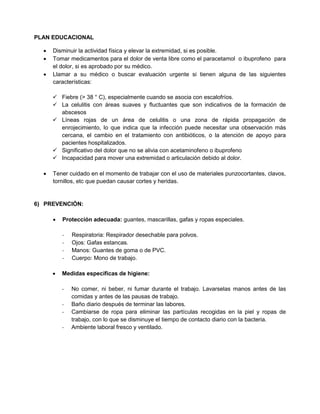 PLAN EDUCACIONAL
 Disminuir la actividad física y elevar la extremidad, si es posible.
 Tomar medicamentos para el dolor de venta libre como el paracetamol o ibuprofeno para
el dolor, si es aprobado por su médico.
 Llamar a su médico o buscar evaluación urgente si tienen alguna de las siguientes
características:
 Fiebre (> 38 ° C), especialmente cuando se asocia con escalofríos.
 La celulitis con áreas suaves y fluctuantes que son indicativos de la formación de
abscesos
 Líneas rojas de un área de celulitis o una zona de rápida propagación de
enrojecimiento, lo que indica que la infección puede necesitar una observación más
cercana, el cambio en el tratamiento con antibióticos, o la atención de apoyo para
pacientes hospitalizados.
 Significativo del dolor que no se alivia con acetaminofeno o ibuprofeno
 Incapacidad para mover una extremidad o articulación debido al dolor.
 Tener cuidado en el momento de trabajar con el uso de materiales punzocortantes, clavos,
tornillos, etc que puedan causar cortes y heridas.
6) PREVENCIÓN:
 Protección adecuada: guantes, mascarillas, gafas y ropas especiales.
- Respiratoria: Respirador desechable para polvos.
- Ojos: Gafas estancas.
- Manos: Guantes de goma o de PVC.
- Cuerpo: Mono de trabajo.
 Medidas específicas de higiene:
- No comer, ni beber, ni fumar durante el trabajo. Lavarselas manos antes de las
comidas y antes de las pausas de trabajo.
- Baño diario después de terminar las labores.
- Cambiarse de ropa para eliminar las partículas recogidas en la piel y ropas de
trabajo, con lo que se disminuye el tiempo de contacto diario con la bacteria.
- Ambiente laboral fresco y ventilado.
 