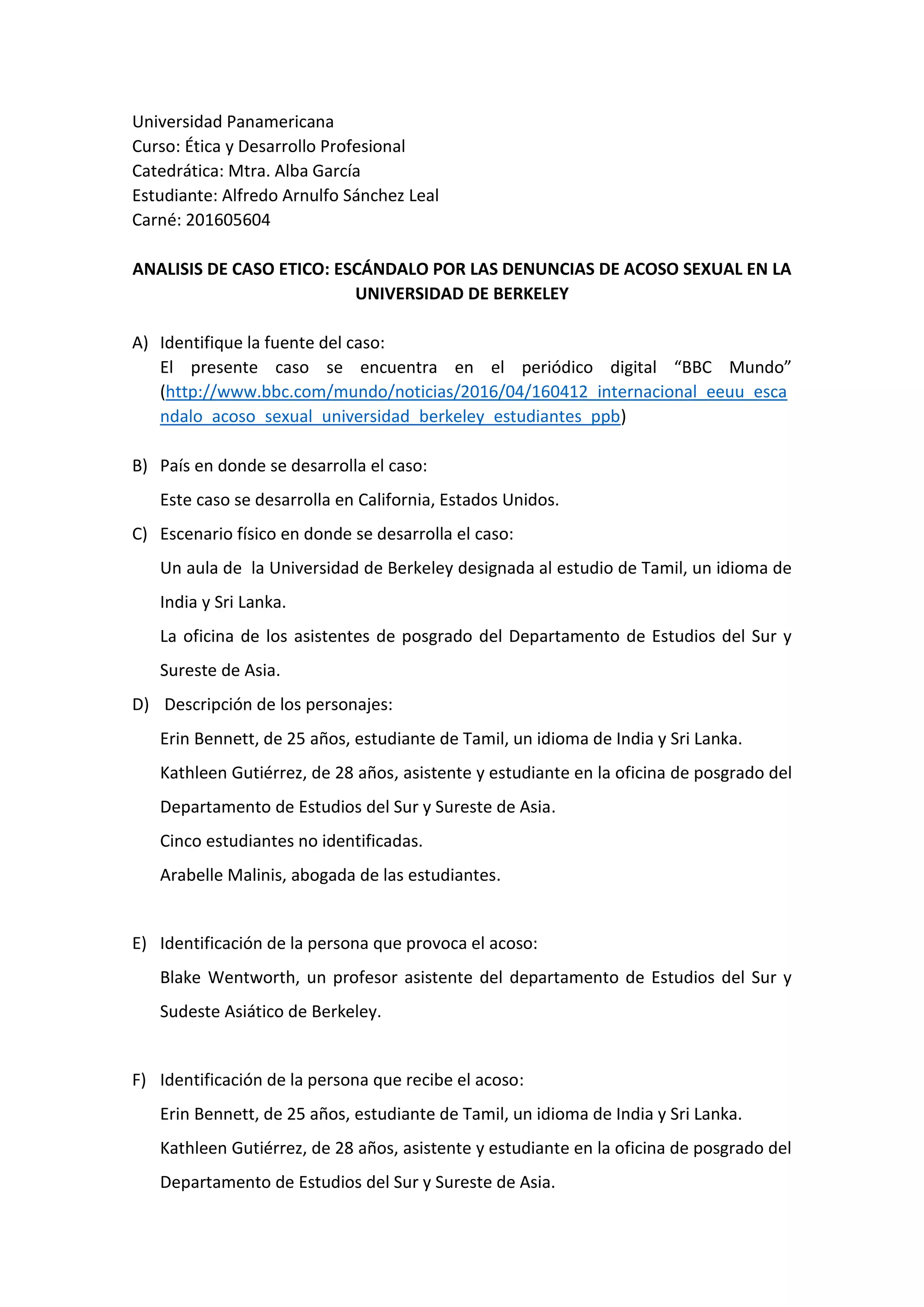 Universidad Panamericana
Curso: Ética y Desarrollo Profesional
Catedrática: Mtra. Alba García
Estudiante: Alfredo Arnulfo Sánchez Leal
Carné: 201605604
ANALISIS DE CASO ETICO: ESCÁNDALO POR LAS DENUNCIAS DE ACOSO SEXUAL EN LA
UNIVERSIDAD DE BERKELEY
A) Identifique la fuente del caso:
El presente caso se encuentra en el periódico digital “BBC Mundo”
(http://www.bbc.com/mundo/noticias/2016/04/160412_internacional_eeuu_esca
ndalo_acoso_sexual_universidad_berkeley_estudiantes_ppb)
B) País en donde se desarrolla el caso:
Este caso se desarrolla en California, Estados Unidos.
C) Escenario físico en donde se desarrolla el caso:
Un aula de la Universidad de Berkeley designada al estudio de Tamil, un idioma de
India y Sri Lanka.
La oficina de los asistentes de posgrado del Departamento de Estudios del Sur y
Sureste de Asia.
D) Descripción de los personajes:
Erin Bennett, de 25 años, estudiante de Tamil, un idioma de India y Sri Lanka.
Kathleen Gutiérrez, de 28 años, asistente y estudiante en la oficina de posgrado del
Departamento de Estudios del Sur y Sureste de Asia.
Cinco estudiantes no identificadas.
Arabelle Malinis, abogada de las estudiantes.
E) Identificación de la persona que provoca el acoso:
Blake Wentworth, un profesor asistente del departamento de Estudios del Sur y
Sudeste Asiático de Berkeley.
F) Identificación de la persona que recibe el acoso:
Erin Bennett, de 25 años, estudiante de Tamil, un idioma de India y Sri Lanka.
Kathleen Gutiérrez, de 28 años, asistente y estudiante en la oficina de posgrado del
Departamento de Estudios del Sur y Sureste de Asia.
 