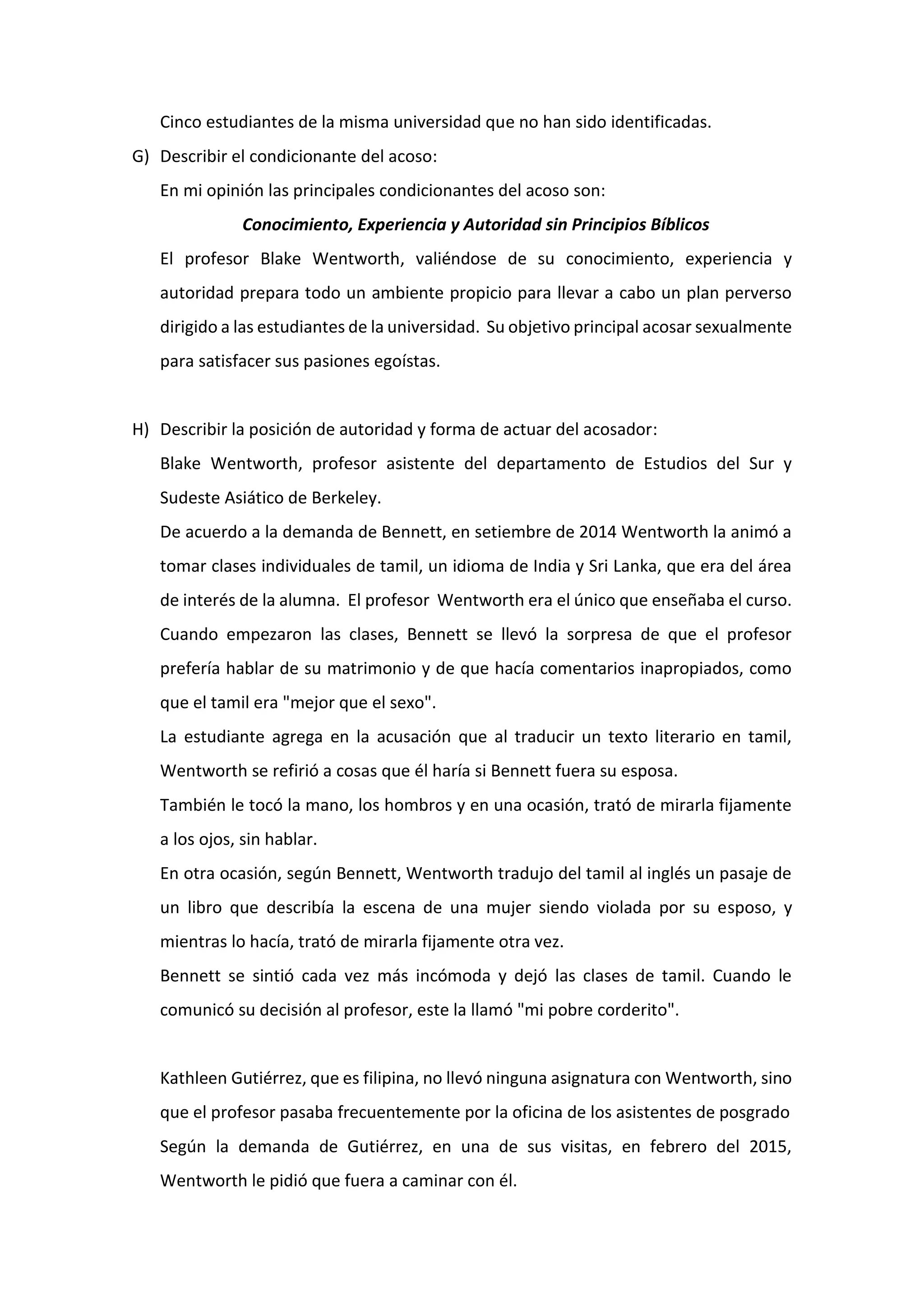 Cinco estudiantes de la misma universidad que no han sido identificadas.
G) Describir el condicionante del acoso:
En mi opinión las principales condicionantes del acoso son:
Conocimiento, Experiencia y Autoridad sin Principios Bíblicos
El profesor Blake Wentworth, valiéndose de su conocimiento, experiencia y
autoridad prepara todo un ambiente propicio para llevar a cabo un plan perverso
dirigido a las estudiantes de la universidad. Su objetivo principal acosar sexualmente
para satisfacer sus pasiones egoístas.
H) Describir la posición de autoridad y forma de actuar del acosador:
Blake Wentworth, profesor asistente del departamento de Estudios del Sur y
Sudeste Asiático de Berkeley.
De acuerdo a la demanda de Bennett, en setiembre de 2014 Wentworth la animó a
tomar clases individuales de tamil, un idioma de India y Sri Lanka, que era del área
de interés de la alumna. El profesor Wentworth era el único que enseñaba el curso.
Cuando empezaron las clases, Bennett se llevó la sorpresa de que el profesor
prefería hablar de su matrimonio y de que hacía comentarios inapropiados, como
que el tamil era "mejor que el sexo".
La estudiante agrega en la acusación que al traducir un texto literario en tamil,
Wentworth se refirió a cosas que él haría si Bennett fuera su esposa.
También le tocó la mano, los hombros y en una ocasión, trató de mirarla fijamente
a los ojos, sin hablar.
En otra ocasión, según Bennett, Wentworth tradujo del tamil al inglés un pasaje de
un libro que describía la escena de una mujer siendo violada por su esposo, y
mientras lo hacía, trató de mirarla fijamente otra vez.
Bennett se sintió cada vez más incómoda y dejó las clases de tamil. Cuando le
comunicó su decisión al profesor, este la llamó "mi pobre corderito".
Kathleen Gutiérrez, que es filipina, no llevó ninguna asignatura con Wentworth, sino
que el profesor pasaba frecuentemente por la oficina de los asistentes de posgrado
Según la demanda de Gutiérrez, en una de sus visitas, en febrero del 2015,
Wentworth le pidió que fuera a caminar con él.
 