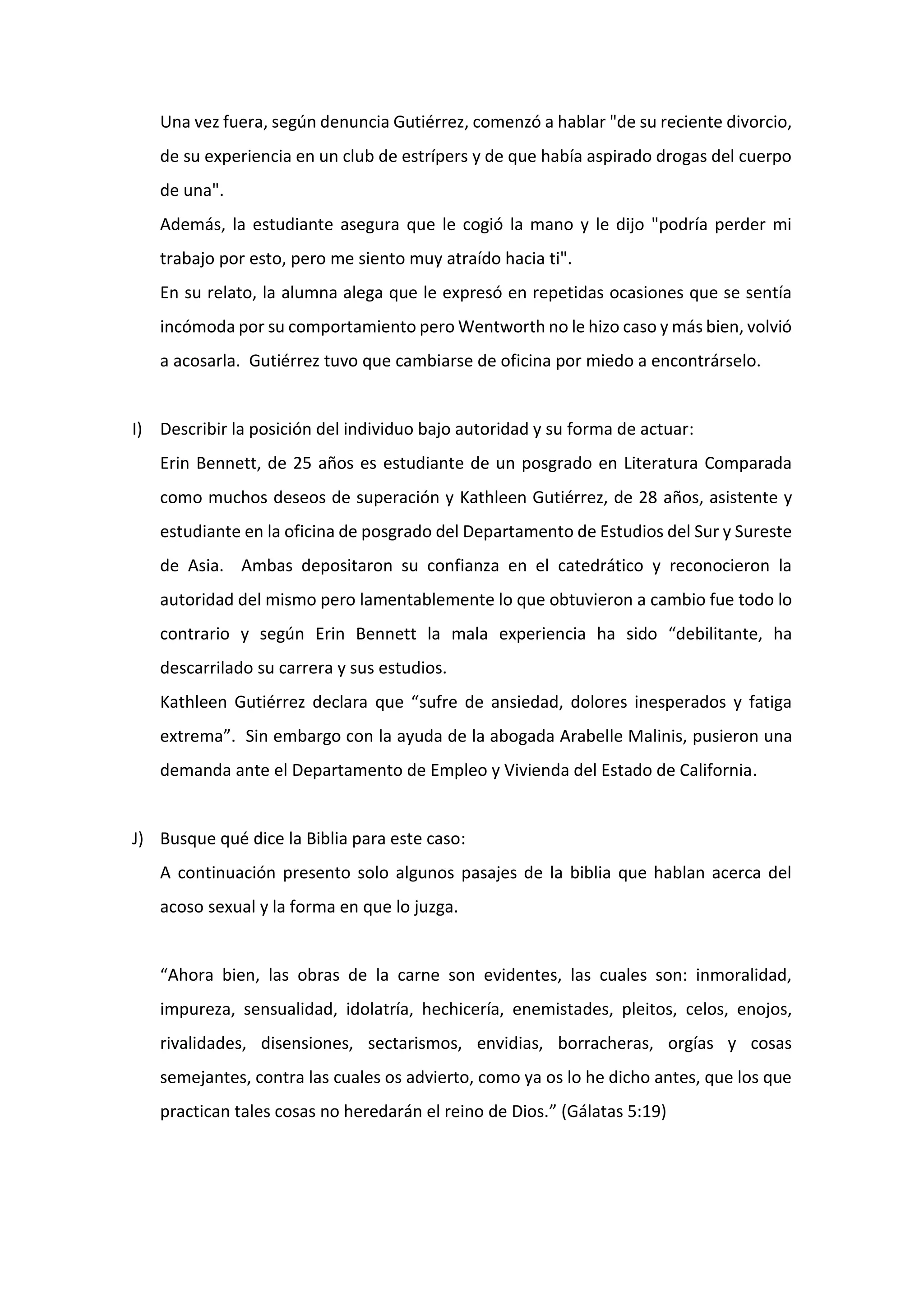 Una vez fuera, según denuncia Gutiérrez, comenzó a hablar "de su reciente divorcio,
de su experiencia en un club de estrípers y de que había aspirado drogas del cuerpo
de una".
Además, la estudiante asegura que le cogió la mano y le dijo "podría perder mi
trabajo por esto, pero me siento muy atraído hacia ti".
En su relato, la alumna alega que le expresó en repetidas ocasiones que se sentía
incómoda por su comportamiento pero Wentworth no le hizo caso y más bien, volvió
a acosarla. Gutiérrez tuvo que cambiarse de oficina por miedo a encontrárselo.
I) Describir la posición del individuo bajo autoridad y su forma de actuar:
Erin Bennett, de 25 años es estudiante de un posgrado en Literatura Comparada
como muchos deseos de superación y Kathleen Gutiérrez, de 28 años, asistente y
estudiante en la oficina de posgrado del Departamento de Estudios del Sur y Sureste
de Asia. Ambas depositaron su confianza en el catedrático y reconocieron la
autoridad del mismo pero lamentablemente lo que obtuvieron a cambio fue todo lo
contrario y según Erin Bennett la mala experiencia ha sido “debilitante, ha
descarrilado su carrera y sus estudios.
Kathleen Gutiérrez declara que “sufre de ansiedad, dolores inesperados y fatiga
extrema”. Sin embargo con la ayuda de la abogada Arabelle Malinis, pusieron una
demanda ante el Departamento de Empleo y Vivienda del Estado de California.
J) Busque qué dice la Biblia para este caso:
A continuación presento solo algunos pasajes de la biblia que hablan acerca del
acoso sexual y la forma en que lo juzga.
“Ahora bien, las obras de la carne son evidentes, las cuales son: inmoralidad,
impureza, sensualidad, idolatría, hechicería, enemistades, pleitos, celos, enojos,
rivalidades, disensiones, sectarismos, envidias, borracheras, orgías y cosas
semejantes, contra las cuales os advierto, como ya os lo he dicho antes, que los que
practican tales cosas no heredarán el reino de Dios.” (Gálatas 5:19)
 