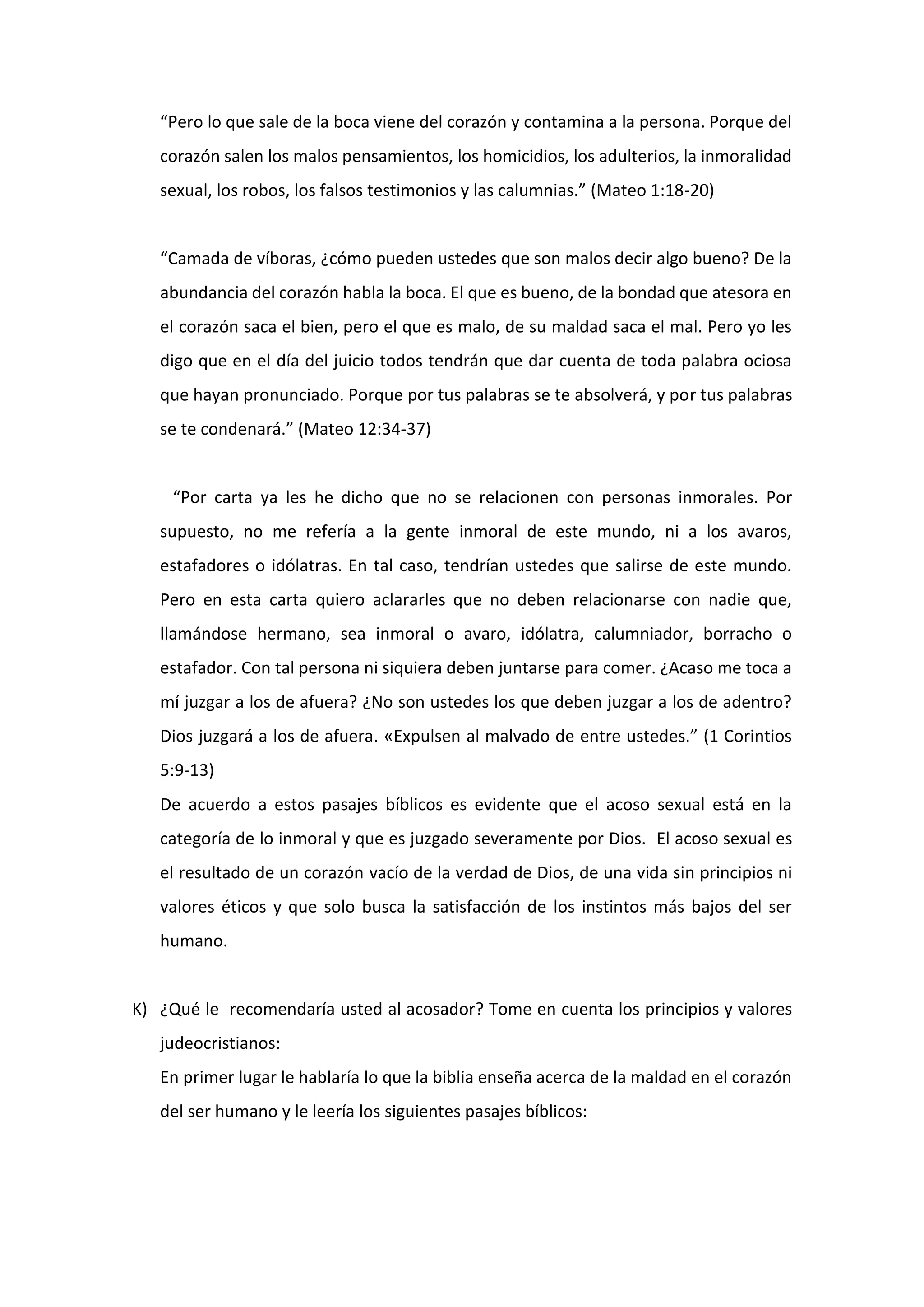 “Pero lo que sale de la boca viene del corazón y contamina a la persona. Porque del
corazón salen los malos pensamientos, los homicidios, los adulterios, la inmoralidad
sexual, los robos, los falsos testimonios y las calumnias.” (Mateo 1:18-20)
“Camada de víboras, ¿cómo pueden ustedes que son malos decir algo bueno? De la
abundancia del corazón habla la boca. El que es bueno, de la bondad que atesora en
el corazón saca el bien, pero el que es malo, de su maldad saca el mal. Pero yo les
digo que en el día del juicio todos tendrán que dar cuenta de toda palabra ociosa
que hayan pronunciado. Porque por tus palabras se te absolverá, y por tus palabras
se te condenará.” (Mateo 12:34-37)
“Por carta ya les he dicho que no se relacionen con personas inmorales. Por
supuesto, no me refería a la gente inmoral de este mundo, ni a los avaros,
estafadores o idólatras. En tal caso, tendrían ustedes que salirse de este mundo.
Pero en esta carta quiero aclararles que no deben relacionarse con nadie que,
llamándose hermano, sea inmoral o avaro, idólatra, calumniador, borracho o
estafador. Con tal persona ni siquiera deben juntarse para comer. ¿Acaso me toca a
mí juzgar a los de afuera? ¿No son ustedes los que deben juzgar a los de adentro?
Dios juzgará a los de afuera. «Expulsen al malvado de entre ustedes.” (1 Corintios
5:9-13)
De acuerdo a estos pasajes bíblicos es evidente que el acoso sexual está en la
categoría de lo inmoral y que es juzgado severamente por Dios. El acoso sexual es
el resultado de un corazón vacío de la verdad de Dios, de una vida sin principios ni
valores éticos y que solo busca la satisfacción de los instintos más bajos del ser
humano.
K) ¿Qué le recomendaría usted al acosador? Tome en cuenta los principios y valores
judeocristianos:
En primer lugar le hablaría lo que la biblia enseña acerca de la maldad en el corazón
del ser humano y le leería los siguientes pasajes bíblicos:
 