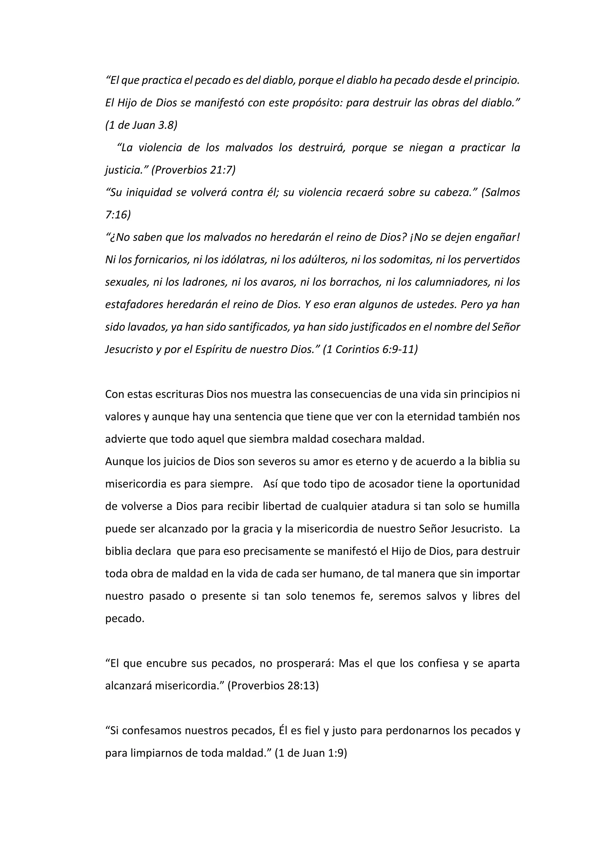 “El que practica el pecado es del diablo, porque el diablo ha pecado desde el principio.
El Hijo de Dios se manifestó con este propósito: para destruir las obras del diablo.”
(1 de Juan 3.8)
“La violencia de los malvados los destruirá, porque se niegan a practicar la
justicia.” (Proverbios 21:7)
“Su iniquidad se volverá contra él; su violencia recaerá sobre su cabeza.” (Salmos
7:16)
“¿No saben que los malvados no heredarán el reino de Dios? ¡No se dejen engañar!
Ni los fornicarios, ni los idólatras, ni los adúlteros, ni los sodomitas, ni los pervertidos
sexuales, ni los ladrones, ni los avaros, ni los borrachos, ni los calumniadores, ni los
estafadores heredarán el reino de Dios. Y eso eran algunos de ustedes. Pero ya han
sido lavados, ya han sido santificados, ya han sido justificados en el nombre del Señor
Jesucristo y por el Espíritu de nuestro Dios.” (1 Corintios 6:9-11)
Con estas escrituras Dios nos muestra las consecuencias de una vida sin principios ni
valores y aunque hay una sentencia que tiene que ver con la eternidad también nos
advierte que todo aquel que siembra maldad cosechara maldad.
Aunque los juicios de Dios son severos su amor es eterno y de acuerdo a la biblia su
misericordia es para siempre. Así que todo tipo de acosador tiene la oportunidad
de volverse a Dios para recibir libertad de cualquier atadura si tan solo se humilla
puede ser alcanzado por la gracia y la misericordia de nuestro Señor Jesucristo. La
biblia declara que para eso precisamente se manifestó el Hijo de Dios, para destruir
toda obra de maldad en la vida de cada ser humano, de tal manera que sin importar
nuestro pasado o presente si tan solo tenemos fe, seremos salvos y libres del
pecado.
“El que encubre sus pecados, no prosperará: Mas el que los confiesa y se aparta
alcanzará misericordia.” (Proverbios 28:13)
“Si confesamos nuestros pecados, Él es fiel y justo para perdonarnos los pecados y
para limpiarnos de toda maldad.” (1 de Juan 1:9)
 