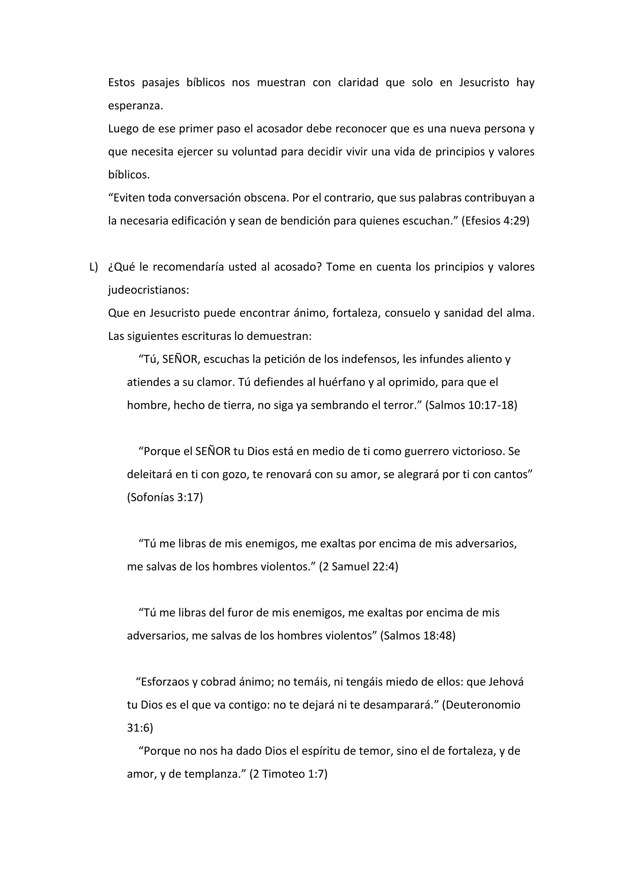 Estos pasajes bíblicos nos muestran con claridad que solo en Jesucristo hay
esperanza.
Luego de ese primer paso el acosador debe reconocer que es una nueva persona y
que necesita ejercer su voluntad para decidir vivir una vida de principios y valores
bíblicos.
“Eviten toda conversación obscena. Por el contrario, que sus palabras contribuyan a
la necesaria edificación y sean de bendición para quienes escuchan.” (Efesios 4:29)
L) ¿Qué le recomendaría usted al acosado? Tome en cuenta los principios y valores
judeocristianos:
Que en Jesucristo puede encontrar ánimo, fortaleza, consuelo y sanidad del alma.
Las siguientes escrituras lo demuestran:
“Tú, SEÑOR, escuchas la petición de los indefensos, les infundes aliento y
atiendes a su clamor. Tú defiendes al huérfano y al oprimido, para que el
hombre, hecho de tierra, no siga ya sembrando el terror.” (Salmos 10:17-18)
“Porque el SEÑOR tu Dios está en medio de ti como guerrero victorioso. Se
deleitará en ti con gozo, te renovará con su amor, se alegrará por ti con cantos”
(Sofonías 3:17)
“Tú me libras de mis enemigos, me exaltas por encima de mis adversarios,
me salvas de los hombres violentos.” (2 Samuel 22:4)
“Tú me libras del furor de mis enemigos, me exaltas por encima de mis
adversarios, me salvas de los hombres violentos” (Salmos 18:48)
“Esforzaos y cobrad ánimo; no temáis, ni tengáis miedo de ellos: que Jehová
tu Dios es el que va contigo: no te dejará ni te desamparará.” (Deuteronomio
31:6)
“Porque no nos ha dado Dios el espíritu de temor, sino el de fortaleza, y de
amor, y de templanza.” (2 Timoteo 1:7)
 