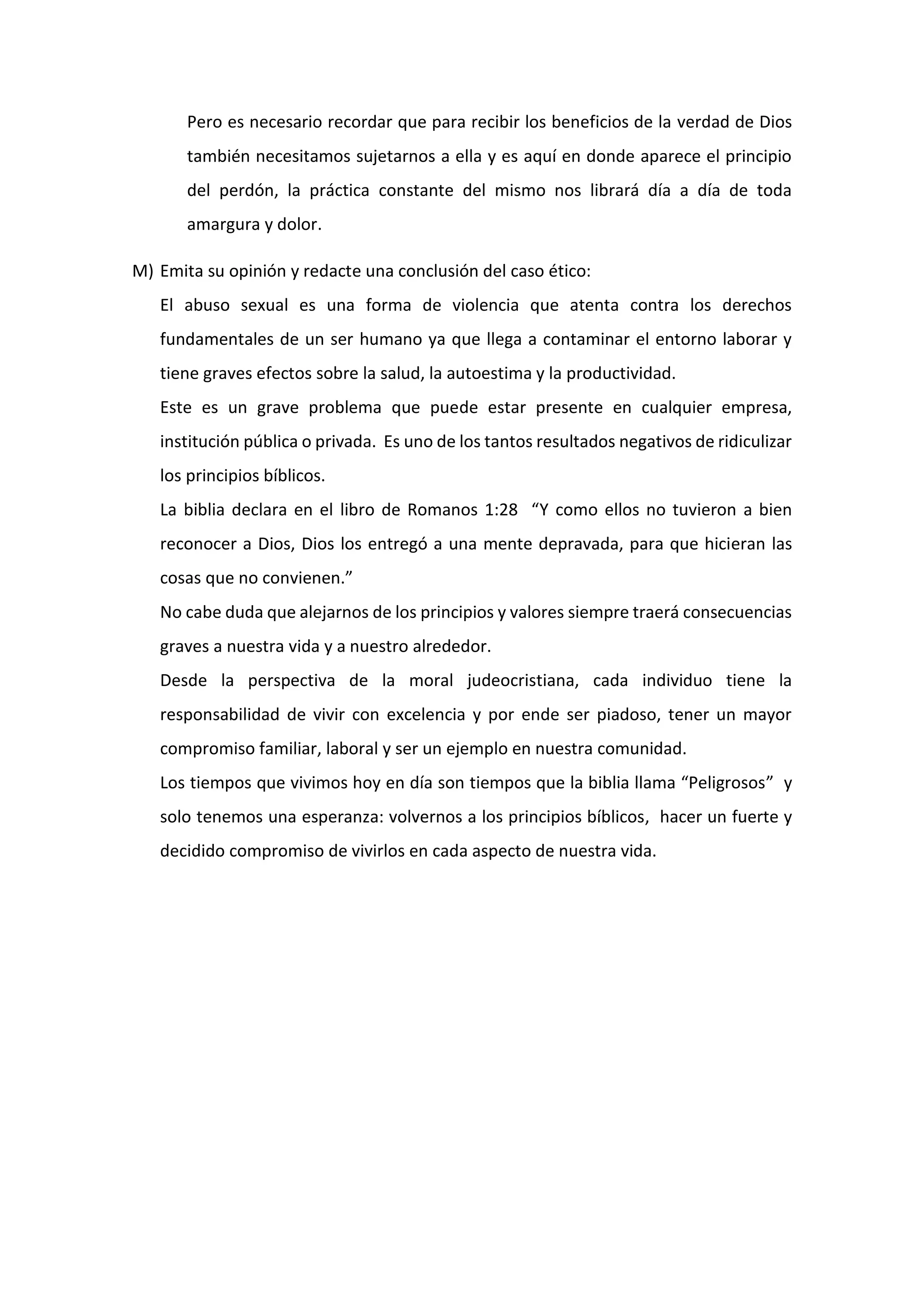 Pero es necesario recordar que para recibir los beneficios de la verdad de Dios
también necesitamos sujetarnos a ella y es aquí en donde aparece el principio
del perdón, la práctica constante del mismo nos librará día a día de toda
amargura y dolor.
M) Emita su opinión y redacte una conclusión del caso ético:
El abuso sexual es una forma de violencia que atenta contra los derechos
fundamentales de un ser humano ya que llega a contaminar el entorno laborar y
tiene graves efectos sobre la salud, la autoestima y la productividad.
Este es un grave problema que puede estar presente en cualquier empresa,
institución pública o privada. Es uno de los tantos resultados negativos de ridiculizar
los principios bíblicos.
La biblia declara en el libro de Romanos 1:28 “Y como ellos no tuvieron a bien
reconocer a Dios, Dios los entregó a una mente depravada, para que hicieran las
cosas que no convienen.”
No cabe duda que alejarnos de los principios y valores siempre traerá consecuencias
graves a nuestra vida y a nuestro alrededor.
Desde la perspectiva de la moral judeocristiana, cada individuo tiene la
responsabilidad de vivir con excelencia y por ende ser piadoso, tener un mayor
compromiso familiar, laboral y ser un ejemplo en nuestra comunidad.
Los tiempos que vivimos hoy en día son tiempos que la biblia llama “Peligrosos” y
solo tenemos una esperanza: volvernos a los principios bíblicos, hacer un fuerte y
decidido compromiso de vivirlos en cada aspecto de nuestra vida.
 