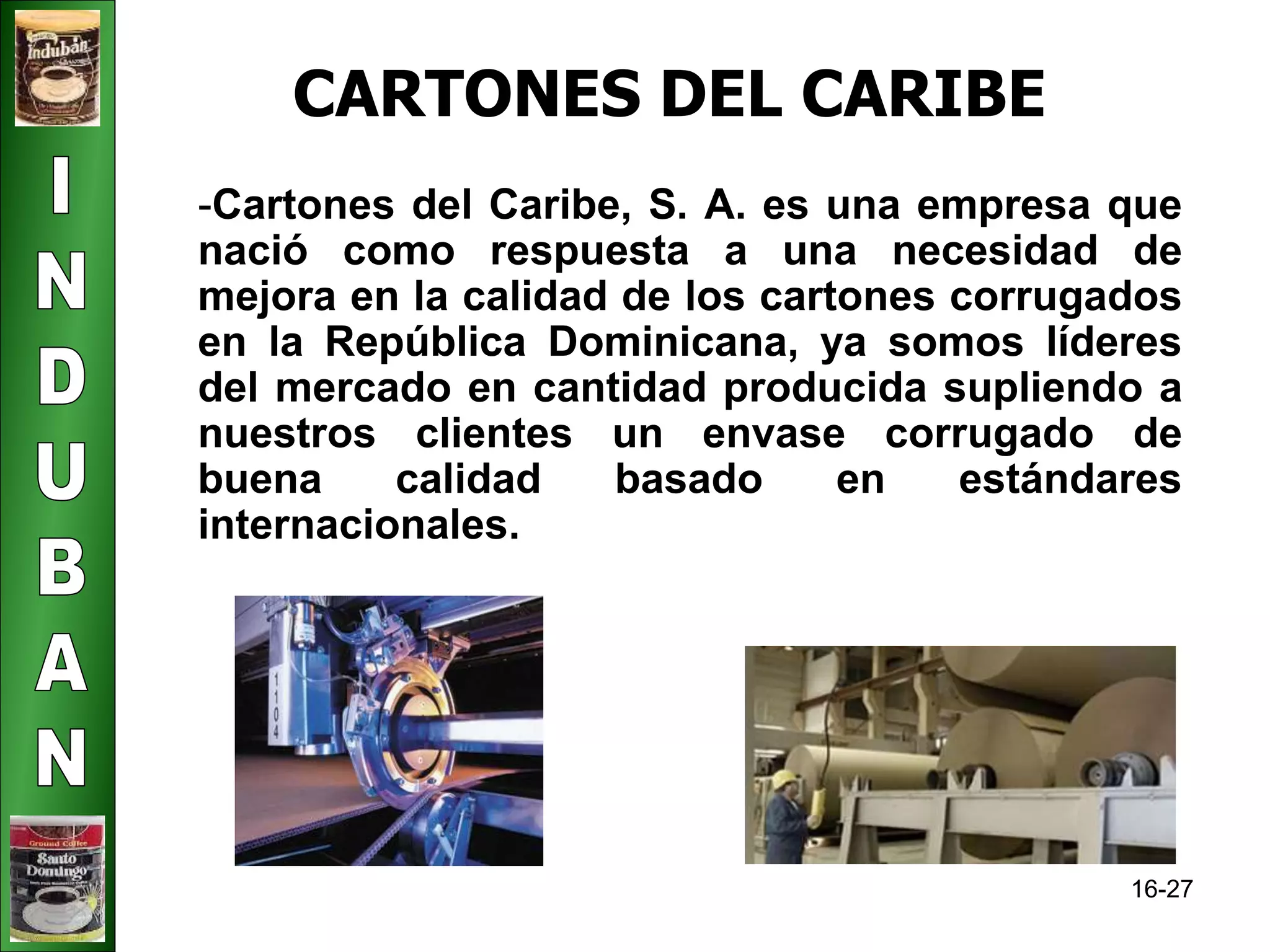 16-27 
CARTONES DEL CARIBE 
-Cartones del Caribe, S. A. es una empresa que 
nació como respuesta a una necesidad de 
mejora en la calidad de los cartones corrugados 
en la República Dominicana, ya somos líderes 
del mercado en cantidad producida supliendo a 
nuestros clientes un envase corrugado de 
buena calidad basado en estándares 
internacionales. 
 