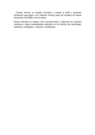 - Cuando termine su proceso formativo y cumpla el perfil y requisitos 
necesarios para llegar a ser instructor, formara parte del semillero de nuevos 
instructores del SENA, si así lo desea. 
Dichos estímulos se otorgan como reconocimiento o valoración de acciones 
meritorias o logros sobresalientes obtenidos en los ámbitos del aprendizaje, 
actitudinal, investigativo, innovador o profesional. 
