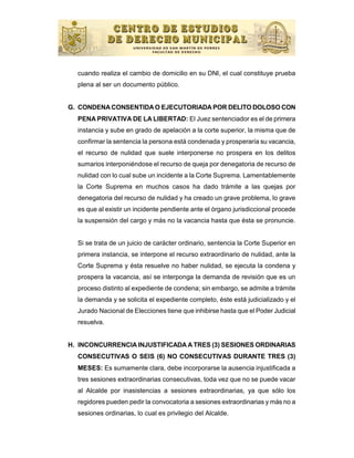 cuando realiza el cambio de domicilio en su DNI, el cual constituye prueba
  plena al ser un documento público.


G. CONDENA CONSENTIDA O EJECUTORIADA POR DELITO DOLOSO CON
  PENA PRIVATIVA DE LA LIBERTAD: El Juez sentenciador es el de primera
  instancia y sube en grado de apelación a la corte superior, la misma que de
  confirmar la sentencia la persona está condenada y prosperaría su vacancia,
  el recurso de nulidad que suele interponerse no prospera en los delitos
  sumarios interponiéndose el recurso de queja por denegatoria de recurso de
  nulidad con lo cual sube un incidente a la Corte Suprema. Lamentablemente
  la Corte Suprema en muchos casos ha dado trámite a las quejas por
  denegatoria del recurso de nulidad y ha creado un grave problema, lo grave
  es que al existir un incidente pendiente ante el órgano jurisdiccional procede
  la suspensión del cargo y más no la vacancia hasta que ésta se pronuncie.


  Si se trata de un juicio de carácter ordinario, sentencia la Corte Superior en
  primera instancia, se interpone el recurso extraordinario de nulidad, ante la
  Corte Suprema y ésta resuelve no haber nulidad, se ejecuta la condena y
  prospera la vacancia, así se interponga la demanda de revisión que es un
  proceso distinto al expediente de condena; sin embargo, se admite a trámite
  la demanda y se solicita el expediente completo, éste está judicializado y el
  Jurado Nacional de Elecciones tiene que inhibirse hasta que el Poder Judicial
  resuelva.


H. INCONCURRENCIA INJUSTIFICADA A TRES (3) SESIONES ORDINARIAS
  CONSECUTIVAS O SEIS (6) NO CONSECUTIVAS DURANTE TRES (3)
  MESES: Es sumamente clara, debe incorporarse la ausencia injustificada a
  tres sesiones extraordinarias consecutivas, toda vez que no se puede vacar
  al Alcalde por inasistencias a sesiones extraordinarias, ya que sólo los
  regidores pueden pedir la convocatoria a sesiones extraordinarias y más no a
  sesiones ordinarias, lo cual es privilegio del Alcalde.
 