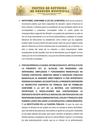 I. NEPOTISMO, CONFORME A LEY DE LA MATERIA: Esto se da cuando el
  funcionario público que tiene capacidad de decisión, ejerce influencia en
  forma directa o indirecta para la contratación de sus familiares dentro de la
  municipalidad o empresas municipales hasta el cuarto grado de
  cosanguinidad y segundo de afinidad. Los grados de parentesco no sólo se
  ven en línea ascendente si no en forma descendente y colateral. El Jurado
  Nacional de Elecciones ha establecido como criterio que los regidores
  pueden estar incursos dentro de esta causal, toda vez que el regidor puede
  ejercer influencia en forma indirecta para la contratación de un familiar, no
  sólo a través del canje de su votación u otros mecanismos, están
  exceptuados de ello aquellos que se ha demostrado que el regidor no tuvo
  nada que ver en la contratación y muy por el contrario existe una enemistad
  con el familiar contratado.


J. POR INCURRIR EN LA CAUSAL ESTABLECIDA EN EL ARTÍCULO 63 DE
  LA   PRESENTE         LEY.    EL   ALCALDE,    LOS     REGIDORES,       LOS
  SERVIDORES, EMPLEADOS Y FUNCIONARIOS MUNICIPALES NO
  PUEDEN CONTRATAR, REMATAR OBRAS O SERVICIOS PÚBLICOS
  MUNICIPALES NI ADQUIRIR DIRECTAMENTE O POR INTERPÓSITA
  PERSONA SUS BIENES. SE EXCEPTÚA DE LA PRESENTE DISPOSICIÓN
  EL RESPECTIVO CONTRATO DE TRABAJO, QUE SE FORMALIZA
  CONFORME A LA LEY DE LA MATERIA. LOS CONTRATOS,
  ESCRITURAS        O    RESOLUCIONES        QUE     CONTRAVENGAN          LO
  DISPUESTO EN ESTE ARTÍCULO SON NULOS, SIN PERJUICIO DE LAS
  RESPONSABILIDADES ADMINISTRATIVAS, CIVILES Y PENALES A QUE
  HUBIESE LUGAR, INCLUSIVE LA VACANCIA EN EL CARGO MUNICIPAL
  Y LA DESTITUCIÓN EN LA FUNCIÓN PÚBLICA: El país ha visto con
  estupor la difusión de los audios de cómo se maneja el dinero del Estado,
  que más allá de las personas, demuestra un grado de corrupción intolerable
  en las altas esferas del poder que hacen recordar al gobierno anterior del
  Partido Aprista y el gobierno del reo en cárcel Alberto Fujimori; sin embargo
  de esta descomposición social, que es un cáncer en la administración
 