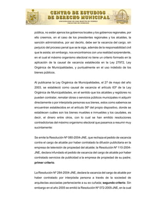pública, no están ajenos los gobiernos locales y los gobiernos regionales, por
ello creemos, en el caso de los presidentes regionales y los alcaldes, la
sanción administrativa, por así decirlo, debe ser la vacancia del cargo, sin
perjuicio del proceso penal que se le siga, además de la responsabilidad civil
que le asista; sin embargo, nos encontramos con una realidad sorprendente,
en el cual el máximo organismo electoral no tiene un criterio formado en la
aplicación de la causal de vacancia establecida en la Ley 27972, Ley
Orgánica de Municipalidades, y puntualmente en el uso indebido de los
bienes públicos.


Al publicarse la Ley Orgánica de Municipalidades, el 27 de mayo del año
2003, se estableció como causal de vacancia el artículo 63º de la Ley
Orgánica de Municipalidades, en el sentido que los alcaldes y regidores no
pueden contratar, rematar obras o servicios públicos municipales ni adquirir
directamente o por interpósita personas sus bienes, estos como sabemos se
encuentran establecidos en el artículo 56º del propio dispositivo, donde se
establecen cuáles son los bienes muebles e inmuebles y los caudales, es
decir, el dinero entre otros, con lo cual se han emitido resoluciones
contradictorias del máximo organismo electoral que pasamos a resumir muy
sucintamente:


Se emite la Resolución Nº 080-2004-JNE, que rechaza el pedido de vacancia
contra el cargo de alcalde por haber contratado la difusión publicitaria en la
empresa de televisión de propiedad del alcalde; la Resolución Nº 110-2004-
JNE, declara infundado el pedido de vacancia del cargo de alcalde por haber
contratado servicios de publicidad a la empresa de propiedad de su padre;
primer criterio.


La Resolución Nº 284-2004-JNE, declara la vacancia del cargo de alcalde por
haber contratado por interpósita persona a través de la sociedad de
arquitectas asociadas perteneciente a su ex cuñada; segundo criterio. Sin
embargo en el año 2005 se emitió la Resolución Nº 072-2005-JNE, en la cual
 