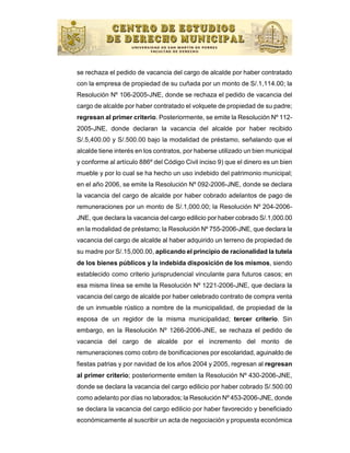 se rechaza el pedido de vacancia del cargo de alcalde por haber contratado
con la empresa de propiedad de su cuñada por un monto de S/.1,114.00; la
Resolución Nº 106-2005-JNE, donde se rechaza el pedido de vacancia del
cargo de alcalde por haber contratado el volquete de propiedad de su padre;
regresan al primer criterio. Posteriormente, se emite la Resolución Nº 112-
2005-JNE, donde declaran la vacancia del alcalde por haber recibido
S/.5,400.00 y S/.500.00 bajo la modalidad de préstamo, señalando que el
alcalde tiene interés en los contratos, por haberse utilizado un bien municipal
y conforme al artículo 886º del Código Civil inciso 9) que el dinero es un bien
mueble y por lo cual se ha hecho un uso indebido del patrimonio municipal;
en el año 2006, se emite la Resolución Nº 092-2006-JNE, donde se declara
la vacancia del cargo de alcalde por haber cobrado adelantos de pago de
remuneraciones por un monto de S/.1,000.00; la Resolución Nº 204-2006-
JNE, que declara la vacancia del cargo edilicio por haber cobrado S/.1,000.00
en la modalidad de préstamo; la Resolución Nº 755-2006-JNE, que declara la
vacancia del cargo de alcalde al haber adquirido un terreno de propiedad de
su madre por S/.15,000.00, aplicando el principio de racionalidad la tutela
de los bienes públicos y la indebida disposición de los mismos, siendo
establecido como criterio jurisprudencial vinculante para futuros casos; en
esa misma línea se emite la Resolución Nº 1221-2006-JNE, que declara la
vacancia del cargo de alcalde por haber celebrado contrato de compra venta
de un inmueble rústico a nombre de la municipalidad, de propiedad de la
esposa de un regidor de la misma municipalidad; tercer criterio. Sin
embargo, en la Resolución Nº 1266-2006-JNE, se rechaza el pedido de
vacancia del cargo de alcalde por el incremento del monto de
remuneraciones como cobro de bonificaciones por escolaridad, aguinaldo de
fiestas patrias y por navidad de los años 2004 y 2005, regresan al regresan
al primer criterio; posteriormente emiten la Resolución Nº 430-2006-JNE,
donde se declara la vacancia del cargo edilicio por haber cobrado S/.500.00
como adelanto por días no laborados; la Resolución Nº 453-2006-JNE, donde
se declara la vacancia del cargo edilicio por haber favorecido y beneficiado
económicamente al suscribir un acta de negociación y propuesta económica
 