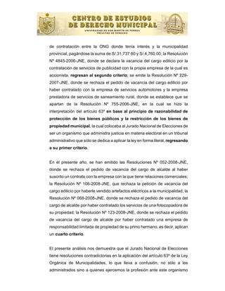 de contratación entre la ONG donde tenía interés y la municipalidad
provincial, pagándose la suma de S/.31,737.60 y S/.4,760.00; la Resolución
Nº 4845-2006-JNE, donde se declara la vacancia del cargo edilicio por la
contratación de servicios de publicidad con la propia empresa de la cual es
accionista, regresan al segundo criterio; se emite la Resolución Nº 229-
2007-JNE, donde se rechaza el pedido de vacancia del cargo edilicio por
haber contratado con la empresa de servicios automotores y la empresa
prestadora de servicios de saneamiento rural, donde se establece que se
apartan de la Resolución Nº 755-2006-JNE, en la cual se hizo la
interpretación del artículo 63º en base al principio de razonabilidad de
protección de los bienes públicos y la restricción de los bienes de
propiedad municipal, la cual colocaba al Jurado Nacional de Elecciones de
ser un organismo que administra justicia en materia electoral en un tribunal
administrativo que sólo se dedica a aplicar la ley en forma literal, regresando
a su primer criterio.


En el presente año, se han emitido las Resoluciones Nº 052-2008-JNE,
donde se rechaza el pedido de vacancia del cargo de alcalde al haber
suscrito un contrato con la empresa con la que tiene relaciones comerciales;
la Resolución Nº 106-2008-JNE, que rechaza la petición de vacancia del
cargo edilicio por haberle vendido artefactos eléctricos a la municipalidad; la
Resolución Nº 068-2008-JNE, donde se rechaza el pedido de vacancia del
cargo de alcalde por haber contratado los servicios de una fotocopiadora de
su propiedad; la Resolución Nº 123-2008-JNE, donde se rechaza el pedido
de vacancia del cargo de alcalde por haber contratado una empresa de
responsabilidad limitada de propiedad de su primo hermano, es decir, aplican
un cuarto criterio.


El presente análisis nos demuestra que el Jurado Nacional de Elecciones
tiene resoluciones contradictorias en la aplicación del artículo 63º de la Ley
Orgánica de Municipalidades, lo que lleva a confusión, no sólo a los
administrados sino a quienes ejercemos la profesión ante este organismo
 