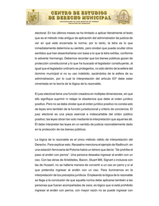 electoral. En los últimos meses se ha limitado a aplicar literalmente el texto
que es el método más antiguo de aplicación del administrador de justicia de
ver en qué está encerrada la norma; por lo tanto, la letra es lo que
inmediatamente determina su sentido, pero olvidan que puede ocultar otros
sentidos que han desentrañarse con base a lo que la letra exhibe, conforme
lo advierte Vermengo. Debemos recordar que los bienes públicos gozan de
protección constitucional y lo que ha buscado el legislador constituyente, al
igual que el legislador ordinario es protegerlos, no sólo dentro de la esfera del
dominio municipal si no su uso indebido, sacándolos de la esfera de su
administración, por lo cual la interpretación del artículo 63º debe estar
cimentada en la teoría de la lógica de lo razonable.


El juez electoral tiene una función creadora en múltiples dimensiones, sin que
ello signifique suprimir ni relajar la obediencia que debe al orden jurídico
positivo. Pero no se debe olvidar que el orden jurídico positivo no consta solo
de leyes sino también de la función jurisdiccional y criterio de conciencia. El
juez electoral es una pieza esencial e indescartable del orden público
positivo; las leyes obran tan solo mediante la interpretación que aquel les dé.
Él debe interpretar las leyes en un sentido de justicia razonablemente dado
en la protección de los bienes públicos.


La lógica de lo razonable es el único método válido de interpretación del
Derecho. Para explicar esto, Recaséns menciona el ejemplo de Radbruch: en
una estación ferroviaria de Polonia había un letrero que decía: “Se prohíbe el
paso al andén con perros”. Una persona deseaba ingresar al andén con un
oso. Con las obras de Aristóteles, Bacon, Stuart Mill, Signart o inclusive con
las de Husserl, no se hallaría manera de convertir a un oso en perro y sí al
que pretendía ingresar al andén con un oso. Para iluminarnos en la
interpretación de los preceptos jurídicos. Empleando la lógica de lo razonable
se llega a la conclusión de que aquella norma debe aplicarse también a las
personas que fueran acompañadas de osos; es lógico que si está prohibido
ingresar al andén con perros, con mayor razón no se puede ingresar con
 