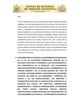 osos.


  Por ello, debemos concluir que corresponde al máximo organismo electoral
  establecer una línea jurisprudencial donde se sancionen las conductas de
  quienes ejercen el poder y que en forma arbitraria hacen uso de los bienes
  públicos, contratando con empresas con la cual se encuentran vinculados a
  través de testaferros, con empresas de familiares, burlan los procesos de
  selección en las bases para favorecer a sus allegados, adoptan compromisos
  previos antes de los procesos, interés en los contratos, entre otros, donde
  evidentemente está de por medio el famoso 10%, 15% y hasta 20% de
  corrupción, actuar de otra manera sería cerrar los ojos y no querer ver y
  escuchar lo que otros ven y escuchan, además es crear la impunidad de
  quienes ostentan el poder transitoriamente y creen que los gobiernos locales
  como regionales son sus feudos y pueden manejar sus bienes de la forma
  como les viene en gana.


K. POR SOBREVENIR ALGUNOS DE LOS IMPEDIMENTOS ESTABLECIDOS
  EN LA LEY DE ELECCIONES MUNICIPALES, DESPUÉS DE LA
  ELECCIÓN. ESTOS SON: EL PRESIDENTE, LOS VICEPRESIDENTES Y
  LOS CONGRESISTAS DE LA REPÚBLICA. LOS FUNCIONARIOS
  PÚBLICOS SUSPENDIDOS O INHABILITADOS. LOS MIEMBROS DE LAS
  FUERZAS ARMADAS Y DE LA POLICÍA NACIONAL DEL PERÚ, EN
  ACTIVIDAD. LOS TRABAJADORES Y FUNCIONARIOS DE LOS PODERES
  PÚBLICOS, ASÍ COMO DE LOS ORGANISMOS Y EMPRESAS DEL
  ESTADO     Y   DE    LAS    MUNICIPALIDADES.        LOS    MINISTROS      Y
  VICEMINISTROS DE ESTADO, EL CONTRALOR DE LA REPÚBLICA, EL
  DEFENSOR DEL PUEBLO, LOS PREFECTOS, SUBPREFECTOS,
  GOBERNADORES Y TENIENTES GOBERNADORES. LOS MIEMBROS
  DEL     PODER       JUDICIAL,    MINISTERIO       PÚBLICO,      TRIBUNAL
  CONSTITUCIONAL, CONSEJO NACIONAL DE LA MAGISTRATURA Y DE
  LOS ORGANISMOS ELECTORALES. LOS PRESIDENTES REGIONALES
 