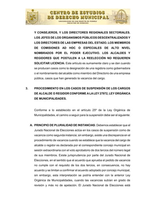 Y CONSEJEROS, Y LOS DIRECTORES REGIONALES SECTORIALES.
       LOS JEFES DE LOS ORGANISMOS PÚBLICOS DESCENTRALIZADOS Y
       LOS DIRECTORES DE LAS EMPRESAS DEL ESTADO. LOS MIEMBROS
       DE COMISIONES AD HOC O ESPECIALES DE ALTO NIVEL
       NOMBRADOS POR EL PODER EJECUTIVO. LOS ALCALDES Y
       REGIDORES QUE POSTULEN A LA REELECCIÓN NO REQUIEREN
       SOLICITAR LICENCIA: Este artículo es sumamente claro y se dan cuando
       se producen casos como la designación de una regidora como gobernadora
       o el nombramiento del alcalde como miembro del Directorio de una empresa
       pública, casos que han generado la vacancia del cargo.


3.     PROCEDIMIENTO EN LOS CASOS DE SUSPENSIÓN DE LOS CARGOS
       DE ALCALDE O REGIDOR CONFORME A LA LEY 27972, LEY ORGÁNICA
       DE MUNICIPALIDADES.


       Conforme a lo establecido en el artículo 25º de la Ley Orgánica de
       Municipalidades, el camino a seguir para la suspensión debe ser el siguiente:


     A. PRINCIPIO DE PLURALIDAD DE INSTANCIAS: Debemos establecer que el
       Jurado Nacional de Elecciones actúa en los casos de suspensión como de
       vacancia como segunda instancia; sin embargo, existe una discrepancia en el
       procedimiento de vacancia cuando se establece que la vacancia del cargo de
       alcalde o regidor es declarada por el correspondiente concejo municipal en
       sesión extraordinaria con el voto aprobatorio de dos tercios del número legal
       de sus miembros. Existe jurisprudencia por parte del Jurado Nacional de
       Elecciones, en el sentido que el acuerdo que aprueba el pedido de vacancia
       no cumple con el requisito de los dos tercios, en consecuencia, no hay
       acuerdo y se limitan a confirmar el acuerdo adoptado por concejo municipal,
       sin embargo, esta interpretación se podría entender con la anterior Ley
       Orgánica de Municipalidades, cuando las vacancias subían en grado de
       revisión y más no de apelación. El Jurado Nacional de Elecciones está
 
