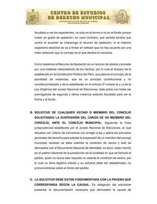 facultado a ver los expedientes, no sólo en la forma si no en el fondo porque
  suben en grado de apelación, en caso contrario, qué sentido tendría que
  contra el acuerdo se interponga el recurso de apelación, si el máximo
  organismo electoral se va a limitar en señalar que no hay acuerdo por una
  mala redacción que el concejo es el que declara la vacancia.


  Como sabemos el Recurso de Apelación es un recurso de alzada y procede
  por una indebida interpretación de los hechos, por lo cual al amparo de lo
  establecido en la Constitución Política del Perú, que plasma el principio de la
  pluralidad de instancias, que es un principio constitucional y no
  constitucionalizado y de lo establecido en el artículo 5º incisos a) y u) de la
  Ley Orgánica del Jurado Nacional de Elecciones, éste actúa con todas las
  prerrogativas de segunda y última instancia estando facultado para ver la
  forma y el fondo.



B. SOLICITUD DE CUALQUIER VECINO O MIEMBRO DEL CONCEJO
  SOLICITANDO LA SUSPENSIÓN DEL CARGO DE UN MIEMBRO DEL
  CONCEJO, ANTE EL CONCEJO MUNICIPAL: Siguiendo la línea
  jurisprudencial establecida por el Jurado Nacional de Elecciones, el cual
  resuelve con criterio de conciencia con arreglo a ley y aplica los principios
  generales del derecho para solicitar la suspensión de un miembro del concejo
  municipal, también se debe ostentar la condición de vecino y esto se
  demuestra con el Documento Nacional de Identidad, es decir, estar inscrito
  en el padrón electoral de la jurisdicción de la localidad en que se formula el
  pedido, quien no reúna este requisito no ostenta la condición de vecino, por
  lo cual no tiene legítimo interés y su solicitud debe ser desestimada, no
  pronunciándose sobre el fondo del pedido


C. LA SOLICITUD DEBE ESTAR FUNDAMENTADA CON LA PRUEBA QUE
  CORRESPONDA SEGÚN LA CAUSAL: Es obligación del solicitante
  presentar la documentación necesaria que demuestre la causal de
 