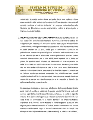 suspensión invocada, quien alega un hecho tiene que probarlo, dicha
  documentación debe producir certeza y convicción para que los miembros del
  concejo municipal en primera instancia y en segunda instancia el Jurado
  Nacional de Elecciones puedan pronunciarse sobre la procedencia o
  improcedencia del pedido.


D. PRONUNCIAMIENTO DEL CONCEJO MUNICIPAL: La ley no ha previsto en
  qué plazo debe pronunciarse el concejo municipal para tratar el pedido de
  suspensión; sin embargo, en aplicación estricta de la Ley de Procedimiento
  Administrativo y analógicamente del plazo señalado para las vacancias, éste
  no debe exceder de 30 días, plazo que se computará a partir de la
  presentación ante el concejo municipal; en el caso de las suspensiones la ley
  no ha previsto que estas solicitudes puedan presentarse ante el Jurado
  Nacional de Elecciones, por lo cual, éstas deben ingresar por la mesa de
  partes del gobierno local; tampoco, se ha establecido si la suspensión se
  debe producir en una sesión ordinaria o extraordinaria, a nuestro juicio debe
  ser en una sesión extraordinaria, por lo que debe estar debidamente
  agendado el punto a tratarse para garantizar el debido proceso y el derecho
  de defensa a quien se pretende suspender. Han existido casos en que el
  Jurado Nacional de Elecciones ha anulado los acuerdos de concejo donde se
  suspendía a uno de sus miembros cuando se le recortaba el derecho de
  defensa y el debido procedimiento.


  En caso que el Alcalde no convoque a la Sesión de Concejo Extraordinaria
  para tratar el pedido de vacancia, lo puede solicitar la tercera parte del
  número legal de los miembros del Concejo, señalando el punto de agenda
  materia de la convocatoria para que éste esté claramente determinado. En
  caso de no ser convocada por el Alcalde dentro de los cinco días hábiles
  siguientes a la petición, puede hacerlo el primer regidor o cualquier otro
  regidor, previa notificación escrita al Alcalde, entre la convocatoria y la sesión
  mediará cuando menos un plazo de cinco días hábiles, si no se cumple con
  este plazo se trasgrede el debido procedimiento y el derecho de defensa,
 