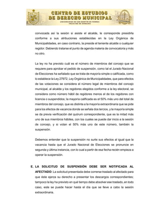 convocada así la sesión si asiste el alcalde, le corresponde presidirla
  conforme a sus atribuciones establecidas en la Ley Orgánica de
  Municipalidades, en caso contrario, la preside el teniente alcalde o cualquier
  regidor. Debiendo tratarse el punto de agenda materia de convocatoria y más
  no otro.


  La ley no ha previsto cuál es el número de miembros del concejo que se
  requiere para aprobar el pedido de suspensión, como tal el Jurado Nacional
  de Elecciones ha señalado que se trata de mayoría simple o calificada, como
  lo establece la Ley 27972, Ley Orgánica de Municipalidades, que para efectos
  de las votaciones se considera el número legal de miembros del concejo
  municipal, al alcalde y los regidores elegidos conforme a la ley electoral, se
  considera como número hábil de regidores menos el de los regidores con
  licencia o suspendidos; la mayoría calificada es el 50% más uno del total de
  miembros del concejo, que es distinta a la mayoría extraordinaria que se pide
  para los efectos de vacancia donde se señala dos tercios, y la mayoría simple
  se da previa verificación del quórum correspondiente, que es la mitad más
  uno de sus miembros hábiles, con los cuales se puede dar inicio a la sesión
  de concejo, y si votan el 50% más uno de este número, también la
  suspensión.


  Debemos entender que la suspensión no surte sus efectos al igual que la
  vacancia hasta que el Jurado Nacional de Elecciones se pronuncie en
  segunda y última instancia, con lo cual a partir de esa fecha recién empieza a
  operar la suspensión.


E. LA SOLICITUD DE SUSPENSIÓN DEBE SER NOTIFICADA AL
  AFECTADO: La solicitud presentada debe correrse traslado al afectado para
  que éste ejerza su derecho a presentar los descargos correspondientes;
  tampoco la ley ha previsto en qué tiempo debe absolver ese traslado, en todo
  caso, este se puede hacer hasta el día que se lleve a cabo la sesión
  extraordinaria.
 