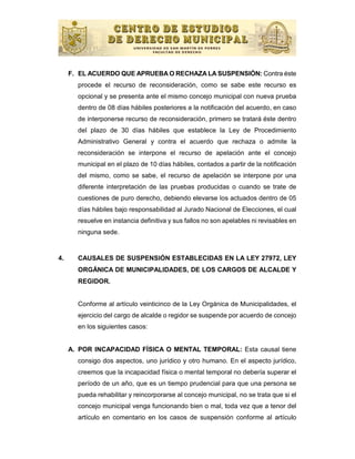 F. EL ACUERDO QUE APRUEBA O RECHAZA LA SUSPENSIÓN: Contra éste
       procede el recurso de reconsideración, como se sabe este recurso es
       opcional y se presenta ante el mismo concejo municipal con nueva prueba
       dentro de 08 días hábiles posteriores a la notificación del acuerdo, en caso
       de interponerse recurso de reconsideración, primero se tratará éste dentro
       del plazo de 30 días hábiles que establece la Ley de Procedimiento
       Administrativo General y contra el acuerdo que rechaza o admite la
       reconsideración se interpone el recurso de apelación ante el concejo
       municipal en el plazo de 10 días hábiles, contados a partir de la notificación
       del mismo, como se sabe, el recurso de apelación se interpone por una
       diferente interpretación de las pruebas producidas o cuando se trate de
       cuestiones de puro derecho, debiendo elevarse los actuados dentro de 05
       días hábiles bajo responsabilidad al Jurado Nacional de Elecciones, el cual
       resuelve en instancia definitiva y sus fallos no son apelables ni revisables en
       ninguna sede.


4.     CAUSALES DE SUSPENSIÓN ESTABLECIDAS EN LA LEY 27972, LEY
       ORGÁNICA DE MUNICIPALIDADES, DE LOS CARGOS DE ALCALDE Y
       REGIDOR.


       Conforme al artículo veinticinco de la Ley Orgánica de Municipalidades, el
       ejercicio del cargo de alcalde o regidor se suspende por acuerdo de concejo
       en los siguientes casos:


     A. POR INCAPACIDAD FÍSICA O MENTAL TEMPORAL: Esta causal tiene
       consigo dos aspectos, uno jurídico y otro humano. En el aspecto jurídico,
       creemos que la incapacidad física o mental temporal no debería superar el
       período de un año, que es un tiempo prudencial para que una persona se
       pueda rehabilitar y reincorporarse al concejo municipal, no se trata que si el
       concejo municipal venga funcionando bien o mal, toda vez que a tenor del
       artículo en comentario en los casos de suspensión conforme al artículo
 