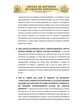 veinticuatro de la Ley Orgánica de Municipalidades, si el alcalde es el que
  está suspendido lo reemplaza el teniente alcalde, que es el primer regidor
  hábil de su lista y si el que está suspendido es un regidor, lo reemplaza el
  primer regidor accesitario de la lista que integró, por lo cual el concejo puede
  funcionar y en ambos casos, con todas las atribuciones que la ley le faculta;
  sin embargo, dicho encargo es provisionalmente. En el caso del aspecto
  humano, se puede cuestionar que cómo es posible que se aparte del pleno
  del concejo municipal a una persona que se encuentra incapacitada
  temporalmente, por la misma razón debe dejar el cargo para dedicarse a su
  tratamiento y no estar sujeto a presiones externas que pudieran suscitarse
  agravando su salud.


B. POR LICENCIA AUTORIZADA POR EL CONCEJO MUNICIPAL, POR UN
  PERÍODO MÁXIMO DE TREINTA (30) DÍAS NATURALES: La licencia
  autorizada por concejo municipal es un mecanismo que se da con mucha
  frecuencia; sin embargo, en este caso no se pone en conocimiento del
  Jurado Nacional de Elecciones, toda vez que el trámite de acreditación de los
  reemplazantes sobrepasa los treinta días, convirtiendo el pedido de
  suspensión en tedioso y engorroso, con lo cual se omite poner en
  conocimiento del máximo organismo electoral, esta causal de suspensión es
  procedente; sin embargo, la misma no debe exceder del tiempo establecido
  por ley.


C. POR EL TIEMPO QUE DURE EL MANDATO DE DETENCIÓN.
  “CONCLUIDO EL MANDATO DE DETENCIÓN, EL ALCALDE O REGIDOR
  REASUME SUS FUNCIONES EN FORMA AUTOMÁTICA E INMEDIATA,
  SIN   REQUERIR        PRONUNCIAMIENTO           ALGUNO      DEL     CONCEJO
  MUNICIPAL”: A pesar que el inciso es claro, en la práctica esto no sucede,
  toda vez que en el mismo artículo se señala en el caso de suspensión, el
  Jurado Nacional de Elecciones expide las credenciales a que haya lugar, es
  decir, existe un reemplazante en el cargo y una vez revocado el mandato de
  detención por la Corte Superior del Distrito Judicial correspondiente o variado
 