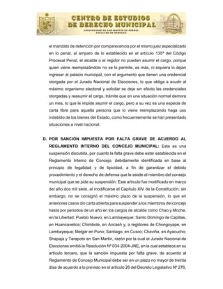 el mandato de detención por comparecencia por el mismo juez especializado
  en lo penal, al amparo de lo establecido en el artículo 135º del Código
  Procesal Penal, el alcalde o el regidor no pueden asumir el cargo, porque
  quien viene reemplazándolo no se lo permite, es más, ni siquiera lo dejan
  ingresar al palacio municipal, con el argumento que tienen una credencial
  otorgada por el Jurado Nacional de Elecciones, lo que obliga a acudir al
  máximo organismo electoral y solicitar se deje sin efecto las credenciales
  otorgadas y reasumir el cargo, trámite que en una situación normal demora
  un mes, lo que le impide asumir el cargo, pero a su vez es una especie de
  carta libre para aquella persona que lo viene reemplazando haga uso
  indebido de los bienes del Estado, como frecuentemente se han presentado
  situaciones a nivel nacional.


D. POR SANCIÓN IMPUESTA POR FALTA GRAVE DE ACUERDO AL
  REGLAMENTO INTERNO DEL CONCEJO MUNICIPAL: Esta es una
  suspensión discutida, por cuanto la falta grave debe estar establecida en el
  Reglamento Interno de Concejo, debidamente identificada en base al
  principio de legalidad y de tipicidad, a fin de garantizar el debido
  procedimiento y el derecho de defensa que le asiste al miembro del consejo
  municipal que se pide su suspensión. Este artículo fue modificado en marzo
  del año dos mil siete, al modificarse el Capítulo XIV de la Constitución; sin
  embargo, no se consignó el máximo plazo de la suspensión, lo que en
  anteriores casos dio carta abierta para suspender a los miembros del concejo
  hasta por periodos de un año en los cargos de alcalde como Chao y Moche,
  en la Libertad; Pueblo Nuevo, en Lambayeque; Santo Domingo de Capillas,
  en Huancavelica; Chimbote, en Ancash y, a regidores de Chongoyape, en
  Lambayeque; Melgar en Puno; Santiago, en Cusco; Chaviña, en Ayacucho;
  Shapaja y Tarapoto en San Martín, razón por la cual el Jurado Nacional de
  Elecciones emitió la Resolución Nº 034-2004-JNE, en la cual establece en su
  artículo tercero, que la sanción impuesta por falta grave, de acuerdo al
  Reglamento de Concejo Municipal debe ser en un plazo no mayor de treinta
  días de acuerdo a lo previsto en el artículo 26 del Decreto Legislativo Nº 276,
 