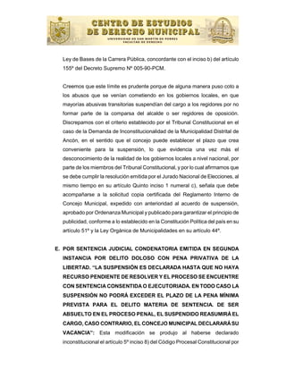Ley de Bases de la Carrera Pública, concordante con el inciso b) del artículo
  155º del Decreto Supremo Nº 005-90-PCM.


  Creemos que este límite es prudente porque de alguna manera puso coto a
  los abusos que se venían cometiendo en los gobiernos locales, en que
  mayorías abusivas transitorias suspendían del cargo a los regidores por no
  formar parte de la comparsa del alcalde o ser regidores de oposición.
  Discrepamos con el criterio establecido por el Tribunal Constitucional en el
  caso de la Demanda de Inconstitucionalidad de la Municipalidad Distrital de
  Ancón, en el sentido que el concejo puede establecer el plazo que crea
  conveniente para la suspensión, lo que evidencia una vez más el
  desconocimiento de la realidad de los gobiernos locales a nivel nacional, por
  parte de los miembros del Tribunal Constitucional, y por lo cual afirmamos que
  se debe cumplir la resolución emitida por el Jurado Nacional de Elecciones, al
  mismo tiempo en su artículo Quinto inciso 1 numeral c), señala que debe
  acompañarse a la solicitud copia certificada del Reglamento Interno de
  Concejo Municipal, expedido con anterioridad al acuerdo de suspensión,
  aprobado por Ordenanza Municipal y publicado para garantizar el principio de
  publicidad, conforme a lo establecido en la Constitución Política del país en su
  artículo 51º y la Ley Orgánica de Municipalidades en su artículo 44º.


E. POR SENTENCIA JUDICIAL CONDENATORIA EMITIDA EN SEGUNDA
  INSTANCIA POR DELITO DOLOSO CON PENA PRIVATIVA DE LA
  LIBERTAD. “LA SUSPENSIÓN ES DECLARADA HASTA QUE NO HAYA
  RECURSO PENDIENTE DE RESOLVER Y EL PROCESO SE ENCUENTRE
  CON SENTENCIA CONSENTIDA O EJECUTORIADA. EN TODO CASO LA
  SUSPENSIÓN NO PODRÁ EXCEDER EL PLAZO DE LA PENA MÍNIMA
  PREVISTA PARA EL DELITO MATERIA DE SENTENCIA. DE SER
  ABSUELTO EN EL PROCESO PENAL, EL SUSPENDIDO REASUMIRÁ EL
  CARGO, CASO CONTRARIO, EL CONCEJO MUNICIPAL DECLARARÁ SU
  VACANCIA”: Esta modificación se produjo al haberse declarado
  inconstitucional el artículo 5º inciso 8) del Código Procesal Constitucional por
 