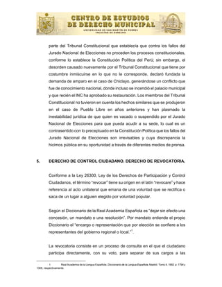 parte del Tribunal Constitucional que establecía que contra los fallos del
          Jurado Nacional de Elecciones no proceden los procesos constitucionales,
          conforme lo establece la Constitución Política del Perú; sin embargo, el
          desorden causado nuevamente por el Tribunal Constitucional que tiene por
          costumbre inmiscuirse en lo que no le corresponde, declaró fundada la
          demanda de amparo en el caso de Chiclayo, generándose un conflicto que
          fue de conocimiento nacional, donde incluso se incendió el palacio municipal
          y que recién el INC ha aprobado su restauración. Los miembros del Tribunal
          Constitucional no tuvieron en cuenta los hechos similares que se produjeron
          en el caso de Pueblo Libre en años anteriores y han plasmado la
          inestabilidad jurídica de que quien es vacado o suspendido por el Jurado
          Nacional de Elecciones para que pueda acudir a su sede, lo cual es un
          contrasentido con lo preceptuado en la Constitución Política que los fallos del
          Jurado Nacional de Elecciones son irrevisables y cuya discrepancia la
          hicimos pública en su oportunidad a través de diferentes medios de prensa.


5.        DERECHO DE CONTROL CIUDADANO. DERECHO DE REVOCATORIA.


          Conforme a la Ley 26300, Ley de los Derechos de Participación y Control
          Ciudadanos, el término “revocar” tiene su origen en el latín “revocare” y hace
          referencia al acto unilateral que emana de una voluntad que se rectifica o
          saca de un lugar a alguien elegido por voluntad popular.


          Según el Diccionario de la Real Academia Española es “dejar sin efecto una
          concesión, un mandato o una resolución”. Por mandato entiende el propio
          Diccionario el “encargo o representación que por elección se confiere a los
                                                        1
          representantes del gobierno regional o local.” .


          La revocatoria consiste en un proceso de consulta en el que el ciudadano
          participa directamente, con su voto, para separar de sus cargos a las

          1        Real Academia de la Lengua Española: Diccionario de la Lengua Española, Madrid. Tomo II, 1992. p. 1794 y
1305, respectivamente.
 