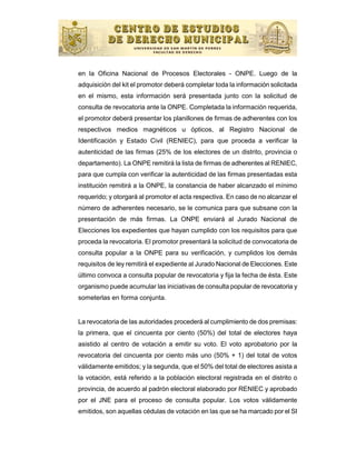en la Oficina Nacional de Procesos Electorales - ONPE. Luego de la
adquisición del kit el promotor deberá completar toda la información solicitada
en el mismo, esta información será presentada junto con la solicitud de
consulta de revocatoria ante la ONPE. Completada la información requerida,
el promotor deberá presentar los planillones de firmas de adherentes con los
respectivos medios magnéticos u ópticos, al Registro Nacional de
Identificación y Estado Civil (RENIEC), para que proceda a verificar la
autenticidad de las firmas (25% de los electores de un distrito, provincia o
departamento). La ONPE remitirá la lista de firmas de adherentes al RENIEC,
para que cumpla con verificar la autenticidad de las firmas presentadas esta
institución remitirá a la ONPE, la constancia de haber alcanzado el mínimo
requerido; y otorgará al promotor el acta respectiva. En caso de no alcanzar el
número de adherentes necesario, se le comunica para que subsane con la
presentación de más firmas. La ONPE enviará al Jurado Nacional de
Elecciones los expedientes que hayan cumplido con los requisitos para que
proceda la revocatoria. El promotor presentará la solicitud de convocatoria de
consulta popular a la ONPE para su verificación, y cumplidos los demás
requisitos de ley remitirá el expediente al Jurado Nacional de Elecciones. Este
último convoca a consulta popular de revocatoria y fija la fecha de ésta. Este
organismo puede acumular las iniciativas de consulta popular de revocatoria y
someterlas en forma conjunta.


La revocatoria de las autoridades procederá al cumplimiento de dos premisas:
la primera, que el cincuenta por ciento (50%) del total de electores haya
asistido al centro de votación a emitir su voto. El voto aprobatorio por la
revocatoria del cincuenta por ciento más uno (50% + 1) del total de votos
válidamente emitidos; y la segunda, que el 50% del total de electores asista a
la votación, está referido a la población electoral registrada en el distrito o
provincia, de acuerdo al padrón electoral elaborado por RENIEC y aprobado
por el JNE para el proceso de consulta popular. Los votos válidamente
emitidos, son aquellas cédulas de votación en las que se ha marcado por el SI
 