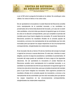 o por el NO ante la pregunta formulada en la cédula. No constituyen votos
válidos: los votos en blanco ni los votos nulos.


De ser aprobatoria la revocatoria el Jurado Nacional de Elecciones acredita
como reemplazante de la autoridad revocada, a los candidatos no
proclamados de la misma lista electoral del revocado, y en caso de no existir
más candidatos, a los de la lista que alcanzó el siguiente lugar en el número
de votos en la elección correspondiente, para que completen el período del
mandato para el que fueron elegidos los revocados. El Jurado Nacional de
Elecciones proclama los resultados oficiales de la consulta popular de
revocatoria y convoca a los reemplazantes de las autoridades que han sido
revocadas para que ejerzan los cargos respectivos en las circunscripciones
correspondientes, otorgándoseles las credenciales respectivas.


Si es revocado más de un tercio (1/3) de los miembros del concejo municipal
o regional se convoca a nuevas elecciones. En este caso, mientras no sean
elegidos, asumen el cargo los accesitarios o candidatos no proclamados. El
revocado del cargo puede ser candidato al mismo cargo en las siguientes
elecciones. De ser aprobatoria la revocatoria el Jurado Nacional de
Elecciones acredita como reemplazante de la autoridad revocada, a un
candidato no proclamado de entre los que alcanzaron el siguiente lugar en el
número de votos de la misma lista, para que complete el periodo del mandato
para el que fueron elegidos los revocados. Este organismo proclama los
resultados oficiales de la consulta popular de revocatoria y convoca a los
reemplazantes de las autoridades que han sido revocadas para que ejerzan
los   cargos   respectivos   en   las   circunscripciones   correspondientes,
otorgándoseles las credenciales respectivas.
 