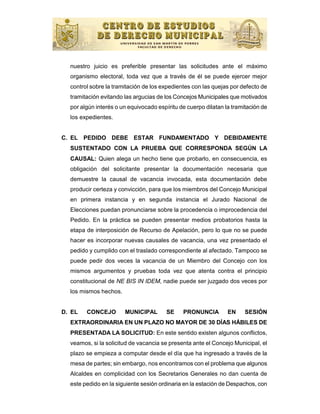 nuestro juicio es preferible presentar las solicitudes ante el máximo
  organismo electoral, toda vez que a través de él se puede ejercer mejor
  control sobre la tramitación de los expedientes con las quejas por defecto de
  tramitación evitando las argucias de los Concejos Municipales que motivados
  por algún interés o un equivocado espíritu de cuerpo dilatan la tramitación de
  los expedientes.


C. EL PEDIDO DEBE ESTAR FUNDAMENTADO Y DEBIDAMENTE
  SUSTENTADO CON LA PRUEBA QUE CORRESPONDA SEGÚN LA
  CAUSAL: Quien alega un hecho tiene que probarlo, en consecuencia, es
  obligación del solicitante presentar la documentación necesaria que
  demuestre la causal de vacancia invocada, esta documentación debe
  producir certeza y convicción, para que los miembros del Concejo Municipal
  en primera instancia y en segunda instancia el Jurado Nacional de
  Elecciones puedan pronunciarse sobre la procedencia o improcedencia del
  Pedido. En la práctica se pueden presentar medios probatorios hasta la
  etapa de interposición de Recurso de Apelación, pero lo que no se puede
  hacer es incorporar nuevas causales de vacancia, una vez presentado el
  pedido y cumplido con el traslado correspondiente al afectado. Tampoco se
  puede pedir dos veces la vacancia de un Miembro del Concejo con los
  mismos argumentos y pruebas toda vez que atenta contra el principio
  constitucional de NE BIS IN IDEM, nadie puede ser juzgado dos veces por
  los mismos hechos.


D. EL   CONCEJO        MUNICIPAL        SE    PRONUNCIA         EN     SESIÓN
  EXTRAORDINARIA EN UN PLAZO NO MAYOR DE 30 DÍAS HÁBILES DE
  PRESENTADA LA SOLICITUD: En este sentido existen algunos conflictos,
  veamos, si la solicitud de vacancia se presenta ante el Concejo Municipal, el
  plazo se empieza a computar desde el día que ha ingresado a través de la
  mesa de partes; sin embargo, nos encontramos con el problema que algunos
  Alcaldes en complicidad con los Secretarios Generales no dan cuenta de
  este pedido en la siguiente sesión ordinaria en la estación de Despachos, con
 