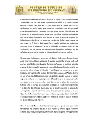 lo cual se dilata el procedimiento. Cuando la solicitud se presenta ante el
Jurado Nacional de Elecciones y éste corre traslado a la municipalidad
correspondiente para que el Concejo Municipal se pueda pronunciar
conforme a sus atribuciones, y se presentan dos situaciones, al ingresar el
expediente por la mesa de partes, también existe la mala costumbre de no
informar en la siguiente sesión de concejo municipal ordinaria, retrazando
con ello el plazo, lo peor de todo es que a veces se informa después de
haber transcurrido dos a tres semanas, con lo cual el plazo se convierte en
uno muy corto. El Jurado Nacional de Elecciones ha señalado que el plazo se
computa desde la fecha que ingresó la solicitud a la mesa de partes previa
verificación de los cargos correspondientes, lo cual es peligroso por lo
señalado anteriormente que no se da cuenta del ingreso del pedido.


En caso que el Alcalde no convoque a la Sesión de Concejo Extraordinaria
para tratar el pedido de vacancia, lo puede solicitar la tercera parte del
número legal de los miembros del Concejo, señalando el punto de agenda
materia de la convocatoria para que éste esté claramente determinado, se
considera número legal al Alcalde y los Regidores, conforme a la Ley
Electoral correspondiente. En caso de no ser convocada por el Alcalde dentro
de los cinco días hábiles siguientes a la petición, puede hacerlo el primer
regidor o cualquier otro regidor, previa notificación escrita al Alcalde, entre la
convocatoria y la sesión mediará cuando menos un plazo de cinco días
hábiles, si no se cumple con este plazo se trasgrede el debido procedimiento
y el derecho de defensa; convocada así la sesión si asiste el alcalde, le
corresponde presidirla conforme a sus atribuciones establecidas en la Ley
Orgánica de Municipalidades, en caso contrario, la preside el teniente alcalde
o cualquiera de los regidores. Debiendo tratarse el punto de agenda materia
de convocatoria y más no otro.


Cuando el Jurado Nacional de Elecciones comprueba que el plazo para tratar
la vacancia ha excedido de los 30 días hábiles y éste se sigue dilatando
autoriza a su Procurador para que formule la denuncia penal correspondiente
 