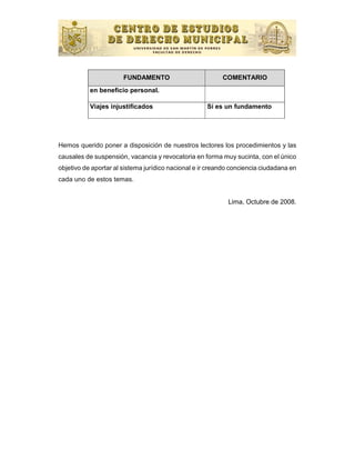 FUNDAMENTO                         COMENTARIO
           en beneﬁcio personal.

           Viajes injustiﬁcados                      Sí es un fundamento




Hemos querido poner a disposición de nuestros lectores los procedimientos y las
causales de suspensión, vacancia y revocatoria en forma muy sucinta, con el único
objetivo de aportar al sistema jurídico nacional e ir creando conciencia ciudadana en
cada uno de estos temas.


                                                            Lima, Octubre de 2008.
 