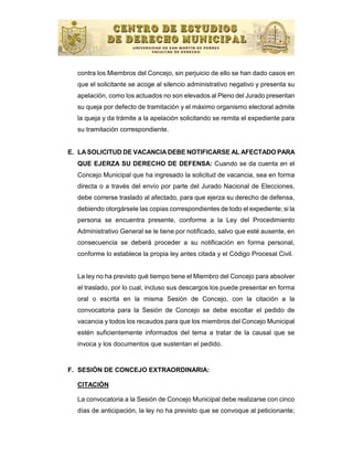 contra los Miembros del Concejo, sin perjuicio de ello se han dado casos en
  que el solicitante se acoge al silencio administrativo negativo y presenta su
  apelación, como los actuados no son elevados al Pleno del Jurado presentan
  su queja por defecto de tramitación y el máximo organismo electoral admite
  la queja y da trámite a la apelación solicitando se remita el expediente para
  su tramitación correspondiente.


E. LA SOLICITUD DE VACANCIA DEBE NOTIFICARSE AL AFECTADO PARA
  QUE EJERZA SU DERECHO DE DEFENSA: Cuando se da cuenta en el
  Concejo Municipal que ha ingresado la solicitud de vacancia, sea en forma
  directa o a través del envío por parte del Jurado Nacional de Elecciones,
  debe correrse traslado al afectado, para que ejerza su derecho de defensa,
  debiendo otorgársele las copias correspondientes de todo el expediente; si la
  persona se encuentra presente, conforme a la Ley del Procedimiento
  Administrativo General se le tiene por notificado, salvo que esté ausente, en
  consecuencia se deberá proceder a su notificación en forma personal,
  conforme lo establece la propia ley antes citada y el Código Procesal Civil.


  La ley no ha previsto qué tiempo tiene el Miembro del Concejo para absolver
  el traslado, por lo cual, incluso sus descargos los puede presentar en forma
  oral o escrita en la misma Sesión de Concejo, con la citación a la
  convocatoria para la Sesión de Concejo se debe escoltar el pedido de
  vacancia y todos los recaudos para que los miembros del Concejo Municipal
  estén suficientemente informados del tema a tratar de la causal que se
  invoca y los documentos que sustentan el pedido.


F. SESIÓN DE CONCEJO EXTRAORDINARIA:

  CITACIÓN

  La convocatoria a la Sesión de Concejo Municipal debe realizarse con cinco
  días de anticipación, la ley no ha previsto que se convoque al peticionante;
 