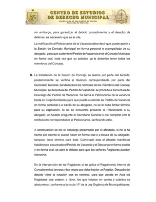 sin embargo, para garantizar el debido procedimiento y el derecho de
   defensa, es necesario que se le cite.

   La notificación al Peticionante de la Vacancia debe decir que puede asistir a
   la Sesión de Concejo Municipal en forma personal o acompañado de su
   abogado, para que sustente el Pedido de Vacancia ante el Concejo Municipal
   en forma oral, toda vez que su solicitud ya la deberían tener todos los
   miembros del Concejo.


G. La Instalación de la Sesión de Concejo se realiza por parte del Alcalde;
   posteriormente se verifica el Quórum correspondiente por parte del
   Secretario General, dando lectura los nombres de los miembros del Concejo
   Municipal; se da lectura del Pedido de Vacancia; se procede a dar lectura del
   Descargo del Pedido de Vacancia. Se llama al Peticionante de la vacancia
   hasta en 3 oportunidades para que pueda sustentar su Pedido de Vacancia
   en forma personal o a través de su abogado, no se le debe limitar término
   para su exposición. Si no se encuentra presente el Peticionante o su
   abogado, el Alcalde pregunta al Secretario General si ha cumplido con la
   notificación correspondiente al Peticionante, verificando este.


   A continuación se lee el descargo presentado por el afectado, si no lo ha
   hecho por escrito lo puede hacer en forma oral o a través de su abogado,
   tampoco tiene término para éste. Culminado esto el Alcalde manifiesta
   habiéndose escuchado el Pedido de Vacancia y el Descargo en forma escrita
   y en forma oral, se abre el debate para que los señores Regidores puedan
   intervenir.


   En la intervención de los Regidores sí se aplica el Reglamento Interno de
   Concejo en los tiempos y las veces que debe hablar un Regidor. Después del
   debate viene la votación que es nominal, para que conste en Acta los
   Regidores que votaron a favor, los que votaron en contra y cuántos se
   abstuvieron, conforme al artículo 11º de la Ley Orgánica de Municipalidades.
 