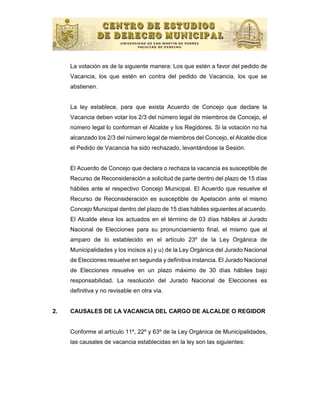 La votación es de la siguiente manera: Los que estén a favor del pedido de
     Vacancia, los que estén en contra del pedido de Vacancia, los que se
     abstienen.


     La ley establece, para que exista Acuerdo de Concejo que declare la
     Vacancia deben votar los 2/3 del número legal de miembros de Concejo, el
     número legal lo conforman el Alcalde y los Regidores. Si la votación no ha
     alcanzado los 2/3 del número legal de miembros del Concejo, el Alcalde dice
     el Pedido de Vacancia ha sido rechazado, levantándose la Sesión.


     El Acuerdo de Concejo que declara o rechaza la vacancia es susceptible de
     Recurso de Reconsideración a solicitud de parte dentro del plazo de 15 días
     hábiles ante el respectivo Concejo Municipal. El Acuerdo que resuelve el
     Recurso de Reconsideración es susceptible de Apelación ante el mismo
     Concejo Municipal dentro del plazo de 15 días hábiles siguientes al acuerdo.
     El Alcalde eleva los actuados en el término de 03 días hábiles al Jurado
     Nacional de Elecciones para su pronunciamiento final, el mismo que al
     amparo de lo establecido en el artículo 23º de la Ley Orgánica de
     Municipalidades y los incisos a) y u) de la Ley Orgánica del Jurado Nacional
     de Elecciones resuelve en segunda y definitiva instancia. El Jurado Nacional
     de Elecciones resuelve en un plazo máximo de 30 días hábiles bajo
     responsabilidad. La resolución del Jurado Nacional de Elecciones es
     definitiva y no revisable en otra vía.


2.   CAUSALES DE LA VACANCIA DEL CARGO DE ALCALDE O REGIDOR


     Conforme al artículo 11º, 22º y 63º de la Ley Orgánica de Municipalidades,
     las causales de vacancia establecidas en la ley son las siguientes:
 