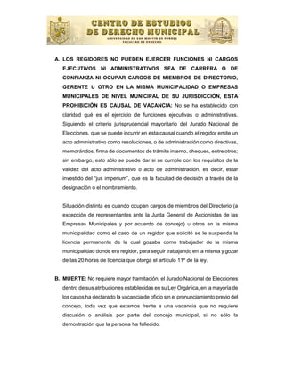 A. LOS REGIDORES NO PUEDEN EJERCER FUNCIONES NI CARGOS
   EJECUTIVOS NI ADMINISTRATIVOS SEA DE CARRERA O DE
   CONFIANZA NI OCUPAR CARGOS DE MIEMBROS DE DIRECTORIO,
   GERENTE U OTRO EN LA MISMA MUNICIPALIDAD O EMPRESAS
   MUNICIPALES DE NIVEL MUNICIPAL DE SU JURISDICCIÓN, ESTA
   PROHIBICIÓN ES CAUSAL DE VACANCIA: No se ha establecido con
   claridad qué es el ejercicio de funciones ejecutivas o administrativas.
   Siguiendo el criterio jurisprudencial mayoritario del Jurado Nacional de
   Elecciones, que se puede incurrir en esta causal cuando el regidor emite un
   acto administrativo como resoluciones, o de administración como directivas,
   memorándos, firma de documentos de trámite interno, cheques, entre otros;
   sin embargo, esto sólo se puede dar si se cumple con los requisitos de la
   validez del acto administrativo o acto de administración, es decir, estar
   investido del “jus imperium”, que es la facultad de decisión a través de la
   designación o el nombramiento.


   Situación distinta es cuando ocupan cargos de miembros del Directorio (a
   excepción de representantes ante la Junta General de Accionistas de las
   Empresas Municipales y por acuerdo de concejo) u otros en la misma
   municipalidad como el caso de un regidor que solicitó se le suspenda la
   licencia permanente de la cual gozaba como trabajador de la misma
   municipalidad donde era regidor, para seguir trabajando en la misma y gozar
   de las 20 horas de licencia que otorga el artículo 11º de la ley.


B. MUERTE: No requiere mayor tramitación, el Jurado Nacional de Elecciones
   dentro de sus atribuciones establecidas en su Ley Orgánica, en la mayoría de
   los casos ha declarado la vacancia de oficio sin el pronunciamiento previo del
   concejo, toda vez que estamos frente a una vacancia que no requiere
   discusión o análisis por parte del concejo municipal, si no sólo la
   demostración que la persona ha fallecido.
 