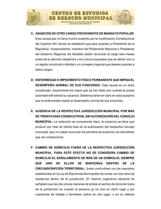 C. ASUNCIÓN DE OTRO CARGO PROVENIENTE DE MANDATO POPULAR:
  Esta causal que no tiene mucho sustento por la modificación Constitucional
  del Capítulo XIV donde se estableció que para postular a Presidente de la
  República, Vicepresidente, miembro del Parlamento Nacional o Presidente
  del Gobierno Regional; los Alcaldes deben renunciar al cargo seis meses
  antes de la elección respectiva y los únicos supuestos que se darían son si
  un regidor provincial o distrital o un consejero regional que deseen postular a
  estos cargos.


D. ENFERMEDAD O IMPEDIMENTO FÍSICO PERMANENTE QUE IMPIDA EL
  DESEMPEÑO NORMAL DE SUS FUNCIONES: Esta causal es un tanto
  complicada, mayormente los casos que se han dado son cuando la propia
  autoridad edil solicita su vacancia. Debemos tener en claro en esta causal es
  que la enfermedad impida el desempeño normal de sus funciones.


E. AUSENCIA DE LA RESPECTIVA JURISDICCIÓN MUNICIPAL POR MÁS
  DE TREINTA DÍAS CONSECUTIVOS, SIN AUTORIZACIÓN DEL CONCEJO
  MUNICIPAL: La redacción es sumamente clara, la ausencia se tiene que
  producir por más de treinta días sin la autorización del respectivo concejo
  municipal, aquí no caben acumular los períodos de ausencia, los días tienen
  que ser consecutivos.


F. CAMBIO DE DOMICILIO FUERA DE LA RESPECTIVA JURISDICCIÓN
  MUNICIPAL. PARA ESTE EFECTO NO SE CONSIDERA CAMBIO DE
  DOMICILIO EL SEÑALAMIENTO DE MÁS DE UN DOMICILIO, SIEMPRE
  QUE     UNO     DE    ELLOS      SE     MANTENGA        DENTRO       DE    LA
  CIRCUNSCRIPCIÓN TERRITORIAL: Suele confundirse con los requisitos
  establecidos en la Ley de Elecciones Municipales de contar con dos años de
  residencia dentro de la jurisdicción. El máximo organismo electoral ha
  señalado que las dos únicas maneras de probar el cambio de domicilio fuera
  de la jurisdicción es cuando la persona ya no vive en dicho lugar y por
  cuestiones de trabajo o familiares radica en otro lugar, o en su defecto
 