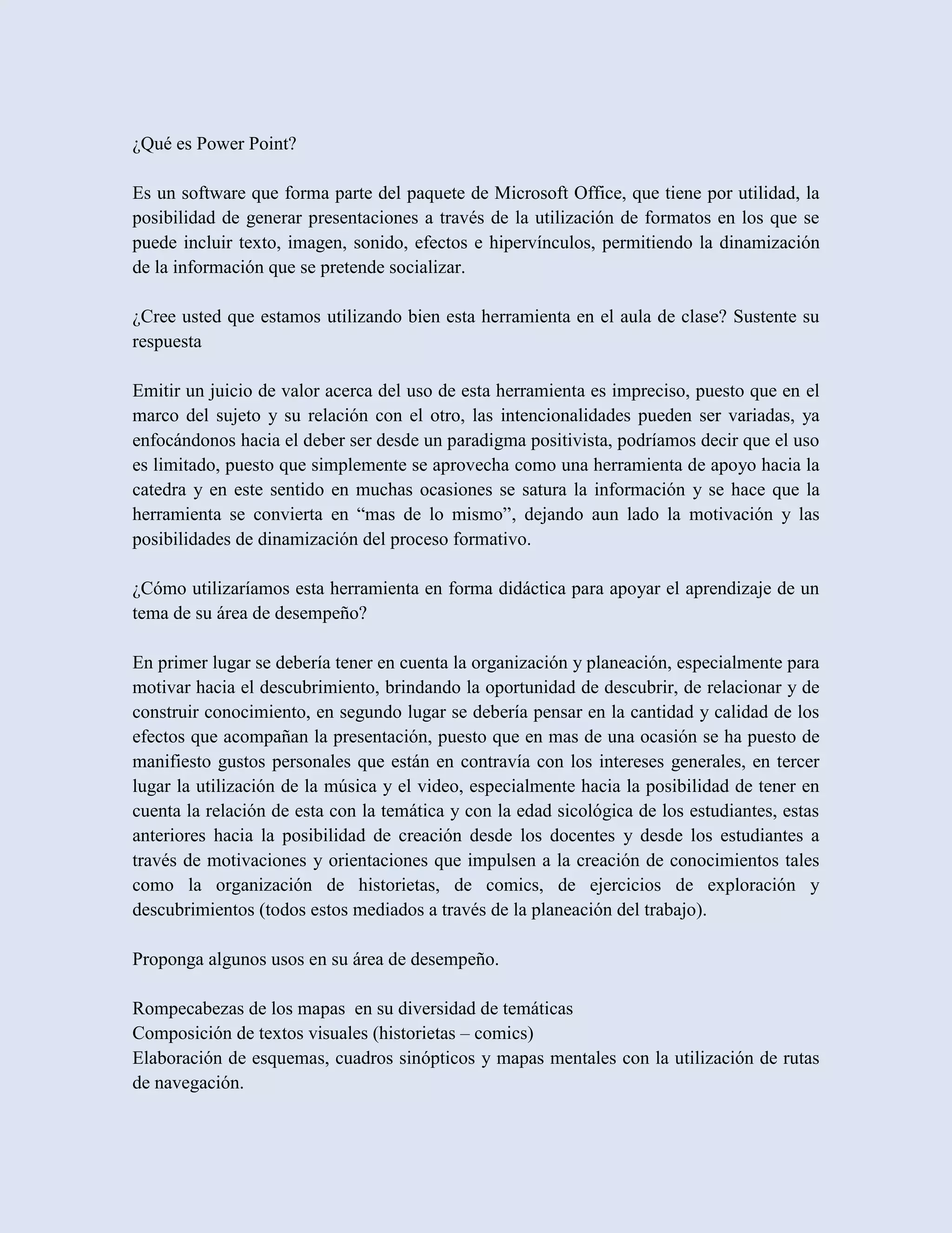¿Qué es Power Point?

Es un software que forma parte del paquete de Microsoft Office, que tiene por utilidad, la
posibilidad de generar presentaciones a través de la utilización de formatos en los que se
puede incluir texto, imagen, sonido, efectos e hipervínculos, permitiendo la dinamización
de la información que se pretende socializar.

¿Cree usted que estamos utilizando bien esta herramienta en el aula de clase? Sustente su
respuesta

Emitir un juicio de valor acerca del uso de esta herramienta es impreciso, puesto que en el
marco del sujeto y su relación con el otro, las intencionalidades pueden ser variadas, ya
enfocándonos hacia el deber ser desde un paradigma positivista, podríamos decir que el uso
es limitado, puesto que simplemente se aprovecha como una herramienta de apoyo hacia la
catedra y en este sentido en muchas ocasiones se satura la información y se hace que la
herramienta se convierta en “mas de lo mismo”, dejando aun lado la motivación y las
posibilidades de dinamización del proceso formativo.

¿Cómo utilizaríamos esta herramienta en forma didáctica para apoyar el aprendizaje de un
tema de su área de desempeño?

En primer lugar se debería tener en cuenta la organización y planeación, especialmente para
motivar hacia el descubrimiento, brindando la oportunidad de descubrir, de relacionar y de
construir conocimiento, en segundo lugar se debería pensar en la cantidad y calidad de los
efectos que acompañan la presentación, puesto que en mas de una ocasión se ha puesto de
manifiesto gustos personales que están en contravía con los intereses generales, en tercer
lugar la utilización de la música y el video, especialmente hacia la posibilidad de tener en
cuenta la relación de esta con la temática y con la edad sicológica de los estudiantes, estas
anteriores hacia la posibilidad de creación desde los docentes y desde los estudiantes a
través de motivaciones y orientaciones que impulsen a la creación de conocimientos tales
como la organización de historietas, de comics, de ejercicios de exploración y
descubrimientos (todos estos mediados a través de la planeación del trabajo).

Proponga algunos usos en su área de desempeño.

Rompecabezas de los mapas en su diversidad de temáticas
Composición de textos visuales (historietas – comics)
Elaboración de esquemas, cuadros sinópticos y mapas mentales con la utilización de rutas
de navegación.
 