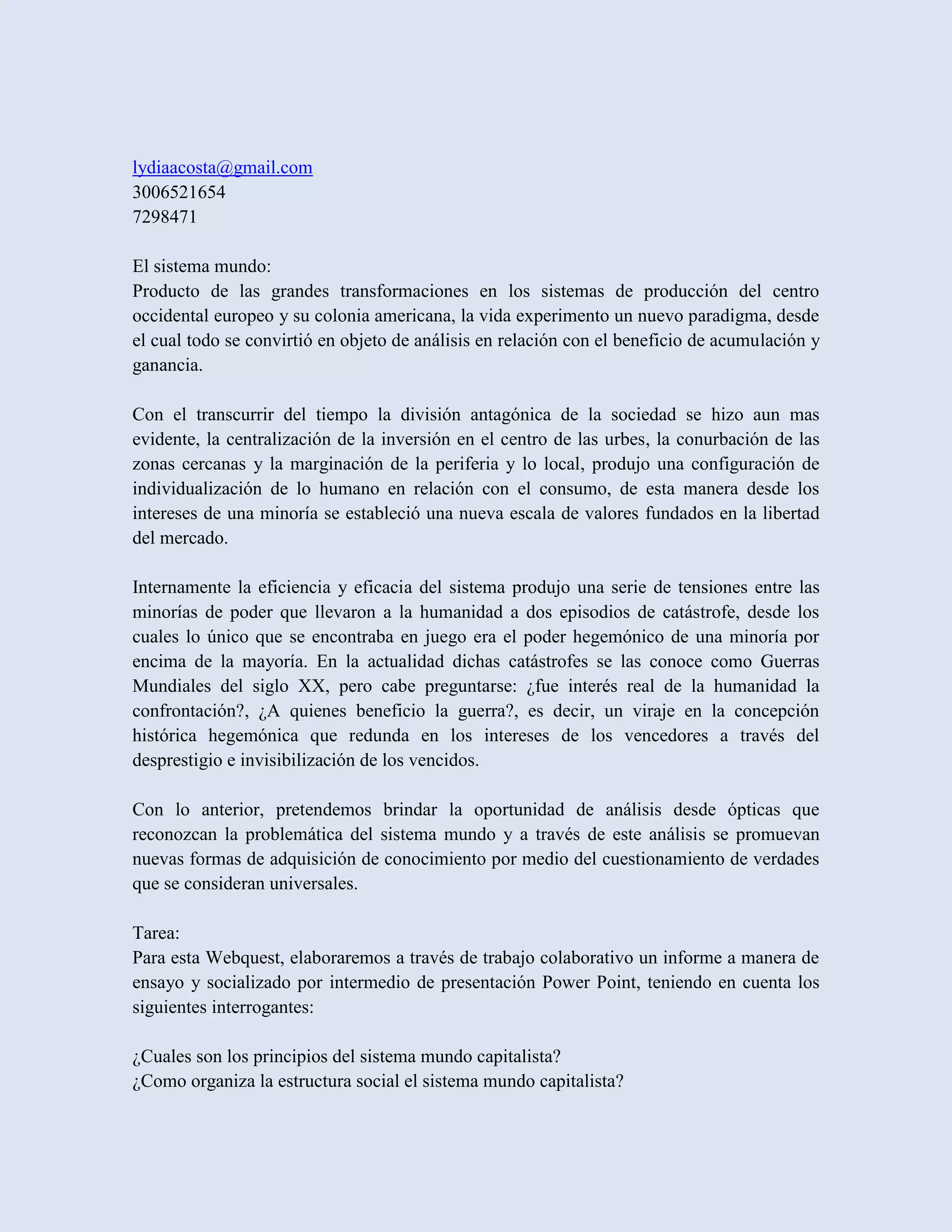 lydiaacosta@gmail.com
3006521654
7298471

El sistema mundo:
Producto de las grandes transformaciones en los sistemas de producción del centro
occidental europeo y su colonia americana, la vida experimento un nuevo paradigma, desde
el cual todo se convirtió en objeto de análisis en relación con el beneficio de acumulación y
ganancia.

Con el transcurrir del tiempo la división antagónica de la sociedad se hizo aun mas
evidente, la centralización de la inversión en el centro de las urbes, la conurbación de las
zonas cercanas y la marginación de la periferia y lo local, produjo una configuración de
individualización de lo humano en relación con el consumo, de esta manera desde los
intereses de una minoría se estableció una nueva escala de valores fundados en la libertad
del mercado.

Internamente la eficiencia y eficacia del sistema produjo una serie de tensiones entre las
minorías de poder que llevaron a la humanidad a dos episodios de catástrofe, desde los
cuales lo único que se encontraba en juego era el poder hegemónico de una minoría por
encima de la mayoría. En la actualidad dichas catástrofes se las conoce como Guerras
Mundiales del siglo XX, pero cabe preguntarse: ¿fue interés real de la humanidad la
confrontación?, ¿A quienes beneficio la guerra?, es decir, un viraje en la concepción
histórica hegemónica que redunda en los intereses de los vencedores a través del
desprestigio e invisibilización de los vencidos.

Con lo anterior, pretendemos brindar la oportunidad de análisis desde ópticas que
reconozcan la problemática del sistema mundo y a través de este análisis se promuevan
nuevas formas de adquisición de conocimiento por medio del cuestionamiento de verdades
que se consideran universales.

Tarea:
Para esta Webquest, elaboraremos a través de trabajo colaborativo un informe a manera de
ensayo y socializado por intermedio de presentación Power Point, teniendo en cuenta los
siguientes interrogantes:

¿Cuales son los principios del sistema mundo capitalista?
¿Como organiza la estructura social el sistema mundo capitalista?
 