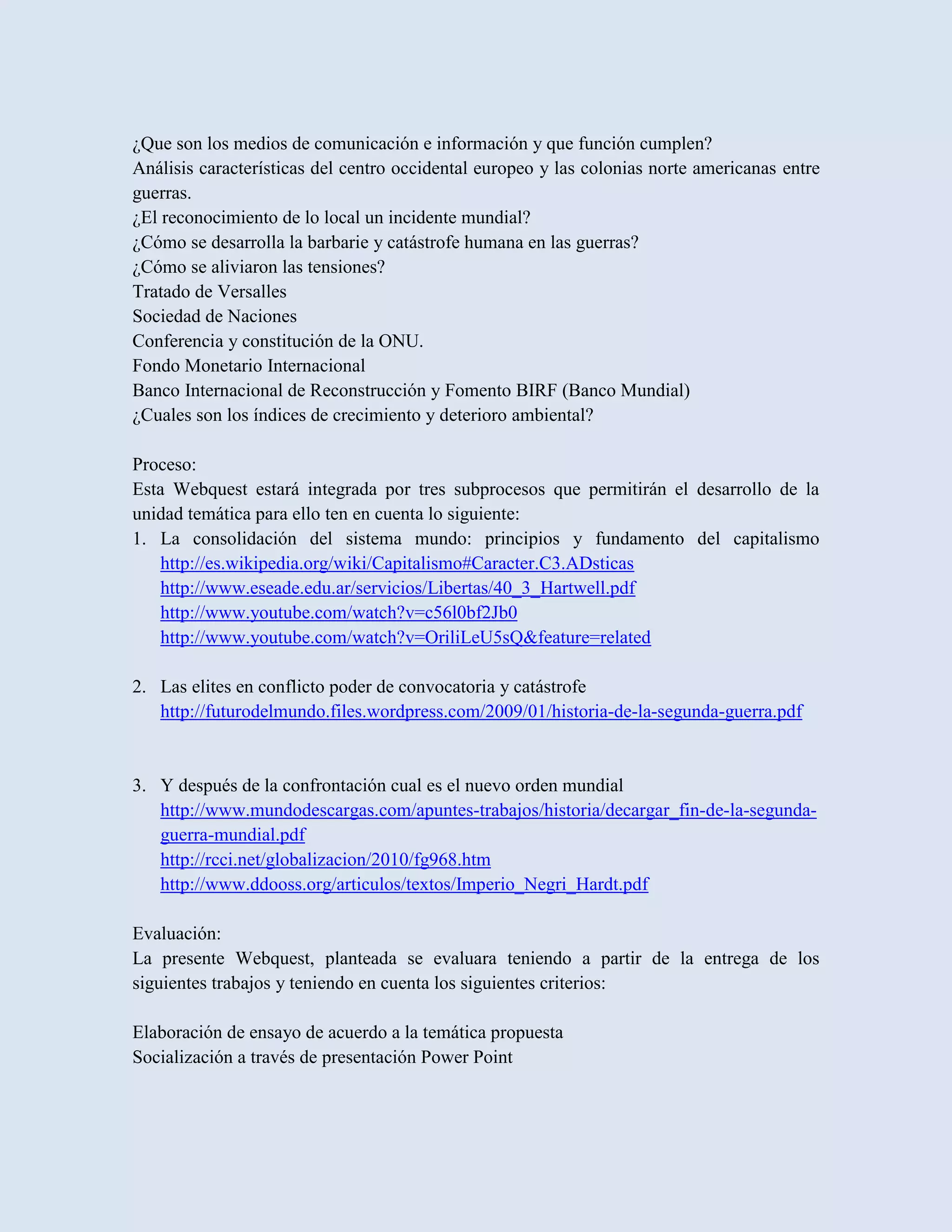 ¿Que son los medios de comunicación e información y que función cumplen?
Análisis características del centro occidental europeo y las colonias norte americanas entre
guerras.
¿El reconocimiento de lo local un incidente mundial?
¿Cómo se desarrolla la barbarie y catástrofe humana en las guerras?
¿Cómo se aliviaron las tensiones?
Tratado de Versalles
Sociedad de Naciones
Conferencia y constitución de la ONU.
Fondo Monetario Internacional
Banco Internacional de Reconstrucción y Fomento BIRF (Banco Mundial)
¿Cuales son los índices de crecimiento y deterioro ambiental?

Proceso:
Esta Webquest estará integrada por tres subprocesos que permitirán el desarrollo de la
unidad temática para ello ten en cuenta lo siguiente:
1. La consolidación del sistema mundo: principios y fundamento del capitalismo
   http://es.wikipedia.org/wiki/Capitalismo#Caracter.C3.ADsticas
   http://www.eseade.edu.ar/servicios/Libertas/40_3_Hartwell.pdf
   http://www.youtube.com/watch?v=c56l0bf2Jb0
   http://www.youtube.com/watch?v=OriliLeU5sQ&feature=related

2. Las elites en conflicto poder de convocatoria y catástrofe
   http://futurodelmundo.files.wordpress.com/2009/01/historia-de-la-segunda-guerra.pdf


3. Y después de la confrontación cual es el nuevo orden mundial
   http://www.mundodescargas.com/apuntes-trabajos/historia/decargar_fin-de-la-segunda-
   guerra-mundial.pdf
   http://rcci.net/globalizacion/2010/fg968.htm
   http://www.ddooss.org/articulos/textos/Imperio_Negri_Hardt.pdf

Evaluación:
La presente Webquest, planteada se evaluara teniendo a partir de la entrega de los
siguientes trabajos y teniendo en cuenta los siguientes criterios:

Elaboración de ensayo de acuerdo a la temática propuesta
Socialización a través de presentación Power Point
 