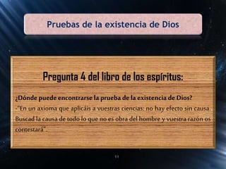 Pruebas de la existencia de Dios
Pregunta 4 del libro de los espíritus:
¿Dóndepuedeencontrarse la prueba de la existencia de Dios?
-“En un axioma que aplicáis a vuestras ciencias: no hay efecto sin causa.
Buscad la causa de todo lo que no es obra del hombre y vuestra razón os
contestará”.
11
 