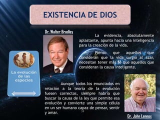 EXISTENCIA DE DIOS
Dr. Walter Bradley
La evidencia, absolutamente
aplastante, apunta hacia una inteligencia
para la creación de la vida.
Pienso que aquellos que
consideran que la vida surgió al azar,
necesitan tener más fe que aquellos que
consideran la causa inteligente.
Dr. John Lennox
Aunque todos los enunciados en
relación a la teoría de la evolución
fuesen correctos, siempre habría que
buscar la causa de la ley que permite esa
evolución y convierte una simple célula
en un ser humano capaz de pensar, sentir
y amar. 39
 