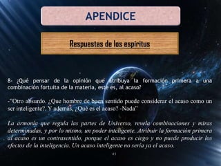 APENDICE
Respuestas de los espíritus
8- ¿Qué pensar de la opinión que atribuya la formación primera a una
combinación fortuita de la materia, este es, al acaso?
-”Otro absurdo. ¿Que hombre de buen sentido puede considerar el acaso como un
ser inteligente?. Y además, ¿Qué es el acaso? -Nada”
La armonía que regula las partes de Universo, revela combinaciones y miras
determinadas, y por lo mismo, un poder inteligente. Atribuir la formación primera
al acaso es un contrasentido, porque el acaso es ciego y no puede producir los
efectos de la inteligencia. Un acaso inteligente no sería ya el acaso.
41
 