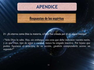 APENDICE
Respuestas de los espíritus
21- ¿Es eterna como Dios la materia, o bien fue creada por él en algún tiempo?
-”Sólo Dios lo sabe. Hay, sin embargo, una cosa que debe indicaros vuestra razón,
y es que Dios, tipo de amor y caridad, nunca ha estgado inactivo. Por lejano que
podáis figuraros el principio de su acción, ¿podréis comprenderle ocioso un
segundo?”
42
 