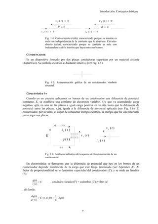 Introducción. Conceptos básicos


                                 v R (t ) = 0                                   v R (t ) > 0

                                   R=0                                           R =∞
                  iR (t ) > 0                                     iR (t ) = 0

                      Fig. 1.4: Corto-circuito (izda), caracterizado porque su tensión es
                      nula con independencia de la corriente que lo atraviese. Circuito-
                      abierto (dcha), caracterizado porque su corriente es nula con
                      independencia de la tensión que haya entre sus bornes.

   CONDENSADOR
   Es un dispositivo formado por dos placas conductoras separadas por un material aislante
(dieléctrico). Su símbolo eléctrico es bastante intuitivo (ver Fig. 1.5).




                      Fig. 1.5: Representación gráfica de un condensador: símbolo
                      circuital.


   Característica i-v
   Cuando en un circuito aplicamos en bornes de un condensador una diferencia de potencial
constante, E, se establece una corriente de electrones variable, i(t), que va acumulando carga
negativa, q(t), en una de las placas e igual carga positiva en la otra hasta que la diferencia de
potencial entre las placas, vc(t), iguala a la diferencia de potencial aplicada (ver Fig. 1.6). El
condensador, por lo tanto, es capaz de almacenar energía eléctrica, la energía que ha sido necesaria
para cargar sus placas.


                                       --
                                                                                      v c (t )
                                       ic ( t )
                                                   + + + +
                      E                            -- - -
                                                             v c (t )
                                          q (t )                           ic ( t )

                                     --

                      Fig. 1.6: Análisis cualitativo del esquema de funcionamiento de un
                      condensador.

   En electrostática se demuestra que la diferencia de potencial que hay en los bornes de un
condensador depende linealmente de la carga que éste tenga acumulada (ver Apéndice A). Al
factor de proporcionalidad se le denomina capacidad del condensador (C), y se mide en faradios
(F):

        q (t )
                =C          , unidades: faradio (F) = culombio (C) /voltio (v)
        vc (t )

, de donde:

       dq (t )                  1
                = C ⇒ dvc (t ) = ⋅ dq (t )
       dvc (t )                 C



                                                              7
 