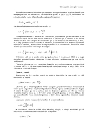 Introducción. Conceptos básicos


    Teniendo en cuenta que la corriente que transporta las cargas de una de las placas hasta la otra
(siempre por fuera del condensador, sin atravesar las placas) es ic (t ) = dq(t ) dt , la diferencia de
potencial entre las placas del condensador puede escribirse como:

                     1            1
        dvc (t ) =     ⋅ dq (t ) = ⋅ ic (t ) ⋅ dt
                     C            C
, de donde obtenemos finalmente la característica i-v:
                       t
                                                     dv (t )
                       ∫
                   1
       vc (t ) =     ⋅ ic (τ ) ⋅ dτ , o ic (t ) = C ⋅ c
                   C −∞                                dt

   Es importante observar, a partir de esta característica, que la tensión que hay en bornes de un
condensador en un instante dado no sólo depende de la corriente que lo atraviesa en ese mismo
instante sino de la suma (integral) de las corrientes que lo han atravesado con anterioridad, es decir,
de la carga que tiene acumulada (dicho de otro modo, el condensador es un dispositivo que tiene
memoria de corrientes). Si analizamos el comportamiento de un condensador a partir de un cierto
instante que consideramos como origen de tiempos:
                       0                      t                    t


                       ∫                     ∫                     ∫
                1                1                         1
       vc (t ) = ⋅ ic (τ ) ⋅ dτ + ⋅ ic (τ ) ⋅ dτ = vC (0) + ⋅ ic (τ ) ⋅ dτ
                C −∞             C 0                       C 0

    El término vC (0) es la tensión inicial que pudiera tener el condensador debido a la carga
acumulada antes del instante considerado. En esta asignatura consideraremos que esta tensión
inicial es nula..
    Obsérvese asimismo que en el caso de este dispositivo no es posible representar la característica
i-v en una gráfica, ya que esta característica depende también del tiempo (o, mejor dicho, de la
variación de i o v con el tiempo).

   Potencia y energía
   Sustituyendo en la expresión general de potencia (absorbida) la característica i-v del
condensador se obtiene:

                                                   dvC (t )
       pc (t ) = vC (t ) ⋅ iC (t ) = vC (t ) ⋅ C
                                                     dt
   Obsérvese que la potencia puede ser positiva o negativa, pues la variación de la tensión en el
tiempo puede ser positiva o negativa independientemente del signo o sentido de la tensión. Según
el criterio de signos que se ha definido para los dispositivos pasivos, un valor de potencia
instantánea negativo indica que el dispositivo estará entregando potencia al circuito. El hecho de
que un condensador pueda suministrar potencia se deriva de su capacidad de almacenar energía
eléctrica.
   La ecuación anterior puede escribirse también de la siguiente forma:

                   d ⎛1          ⎞
       pc (t ) =      ⎜ CvC (t ) ⎟
                           2

                   dt ⎝ 2        ⎠
   Y, teniendo en cuenta la relación entre potencia y energía, la energía almacenada por el
condensador en un instante dado viene dada por la expresión:

                     1
         wc (t ) =
                          2
                       CvC (t )
                     2




                                                               8
 