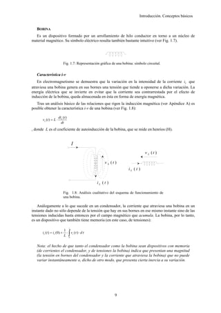 Introducción. Conceptos básicos


   BOBINA
  Es un dispositivo formado por un arrollamiento de hilo conductor en torno a un núcleo de
material magnético. Su símbolo eléctrico resulta también bastante intuitivo (ver Fig. 1.7).




                           Fig. 1.7: Representación gráfica de una bobina: símbolo circuital.


   Característica i-v
    En electromagnetismo se demuestra que la variación en la intensidad de la corriente iL que
atraviesa una bobina genera en sus bornes una tensión que tiende a oponerse a dicha variación. La
energía eléctrica que se invierte en evitar que la corriente sea contrarrestada por el efecto de
inducción de la bobina, queda almacenada en ésta en forma de energía magnética.
   Tras un análisis básico de las relaciones que rigen la inducción magnética (ver Apéndice A) es
posible obtener la característica i-v de una bobina (ver Fig. 1.8):

                       diL (t )
      v L (t ) = L ⋅
                         dt
, donde L es el coeficiente de autoinducción de la bobina, que se mide en henrios (H).


                                      I
                                                                                  v L (t )

                                                       v L (t)
                                                                       iL (t )


                                                 iL (t )

                           Fig. 1.8: Análisis cualitativo del esquema de funcionamiento de
                           una bobina.

   Análogamente a lo que sucede en un condensador, la corriente que atraviesa una bobina en un
instante dado no sólo depende de la tensión que hay en sus bornes en ese mismo instante sino de las
tensiones inducidas hasta entonces por el campo magnético que acumula. La bobina, por lo tanto,
es un dispositivo que también tiene memoria (en este caso, de tensiones):
                                  t


                                  ∫
                            1
      iL (t ) = iL (0) +      ⋅ vc (τ ) ⋅ dτ
                            L 0

   Nota: el hecho de que tanto el condensador como la bobina sean dispositivos con memoria
   (de corrientes el condensador, y de tensiones la bobina) indica que presentan una magnitud
   (la tensión en bornes del condensador y la corriente que atraviesa la bobina) que no puede
   variar instantáneamente o, dicho de otro modo, que presenta cierta inercia a su variación.




                                                              9
 