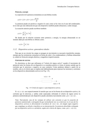 Introducción. Conceptos básicos


   Potencia y energía
   La expresión de la potencia instantánea en una bobina resulta:

                                                    diL (t )
        pc (t ) = iL (t ) ⋅ vL (t ) = iL (t ) ⋅ L
                                                      dt
   La potencia puede ser positiva o negativa lo cual, como se ha visto en el caso del condensador,
no es más que una indicación de que este dispositivo también puede almacenar y ceder energía.
   La ecuación anterior puede escribirse también:

                     d ⎛1 2 ⎞
        p L (t ) =      ⎜ Li L (t ) ⎟
                     dt ⎝ 2         ⎠
   De donde por la relación existente entre potencia y energía, la energía almacenada en un
instante dado por una bobina se obtiene como:

                       1 2
          wL (t ) =      Li L (t )
                       2

1.3.2    Dispositivos activos: generadores ideales

   Para que en un circuito las cargas se pongan en movimiento es necesario transferirles energía,
energía que las resistencias consumen en forma de calor y los condensadores y bobinas almacenan
(y ceden) en forma de energía eléctrica y magnética respectivamente.
   CRITERIO DE SIGNOS
   En electrónica se dice que utilizamos el "criterio de signos activo" cuando el incremento de
potencial entre los bornes de un dispositivo se considera positivo si tiene el mismo sentido que la
corriente que lo atraviesa y negativo en caso contrario. Como podemos deducir a partir de su
nombre, este es el criterio que se emplea más habitualmente para expresar las tensiones y corrientes
en los dispositivos denominados activos (ver Fig. 1.9).


                                                               v (t ) > 0



                                                                            i (t ) > 0

                            Fig. 1.9: Criterio de signos i-v para dispositivos activos.

   Si v(t ) e i (t ) son respectivamente la tensión que cae en los bornes de un dispositivo activo y la
corriente que lo atraviesa, y ambas están expresadas utilizando el criterio de signos activo la
potencia suministrada por este dispositivo puede calcularse nuevamente como p(t ) = v(t ) ⋅ i (t ) .

   Nota: Nuevamente, una de las ventajas de utilizar este convenio es que la ecuación de
   potencia suministrada o entregada (la que normalmente nos va a interesar en el caso de los
   dispositivos activos) es directamente el producto de v(t ) e i (t ) , sin ningún signo negativo
   que complique su cálculo o interfiera en su interpretación. La potencia absorbida o disipada
   por un dispositivo activo se calcularía, según este criterio de signos, como p(t ) = −v(t ) ⋅ i (t ) .




                                                                   10
 