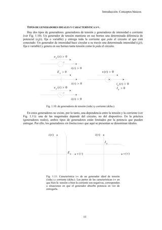 Introducción. Conceptos básicos




   TIPOS DE GENERADORES IDEALES Y CARACTERÍSTICA I-V.
    Hay dos tipos de generadores: generadores de tensión y generadores de intensidad o corriente
(ver Fig. 1.10). Un generador de tensión mantiene en sus bornes una determinada diferencia de
potencial (eg(t), fija o variable) y entrega toda la corriente que pida el circuito al que está
conectado. Un generador de intensidad hace circular a su través una determinada intensidad (ig(t),
fija o variable) y genera en sus bornes tanta tensión como le pida el circuito.


                              e g (t ) > 0
                                      +

                                              i (t ) > 0
                                 Eg > 0                                       v (t ) > 0


                                                  i (t ) > 0                               ig (t ) > 0
                              e g (t ) > 0                                                 Ig > 0
                                      +

                                              i (t ) > 0

                   Fig. 1.10: de generadores de tensión (izda.) y corriente (dcha.).

   En estos generadores no existe, por lo tanto, una dependencia entre la tensión y la corriente (ver
Fig. 1.11): una de las magnitudes depende del circuito, no del dispositivo. En la práctica
(generadores reales), ambos tipos de generadores están limitados por la potencia que pueden
entregar. Por ello, los generadores sin limitaciones que aquí se presentan se denominan ideales.


                     i (t )                                          i (t )

                                                                                Ig


                                             Eg        v (t )                                    v (t )




                   Fig. 1.11: Característica i-v de un generador ideal de tensión
                   (izda.) y corriente (dcha.). Las partes de las características i-v en
                   que bien la tensión o bien la corriente son negativas, corresponden
                   a situaciones en que el generador absorbe potencia en vez de
                   entregarla.




                                                                11
 