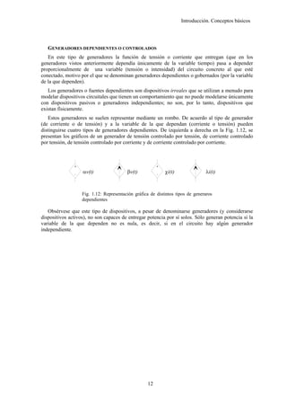Introducción. Conceptos básicos




   GENERADORES DEPENDIENTES O CONTROLADOS
   En este tipo de generadores la función de tensión o corriente que entregan (que en los
generadores vistos anteriormente dependía únicamente de la variable tiempo) pasa a depender
proporcionalmente de una variable (tensión o intensidad) del circuito concreto al que esté
conectado, motivo por el que se denominan generadores dependientes o gobernados (por la variable
de la que dependen).
   Los generadores o fuentes dependientes son dispositivos irreales que se utilizan a menudo para
modelar dispositivos circuitales que tienen un comportamiento que no puede modelarse únicamente
con dispositivos pasivos o generadores independientes; no son, por lo tanto, dispositivos que
existan físicamente.
   Estos generadores se suelen representar mediante un rombo. De acuerdo al tipo de generador
(de corriente o de tensión) y a la variable de la que dependan (corriente o tensión) pueden
distinguirse cuatro tipos de generadores dependientes. De izquierda a derecha en la Fig. 1.12, se
presentan los gráficos de un generador de tensión controlado por tensión, de corriente controlado
por tensión, de tensión controlado por corriente y de corriente controlado por corriente.



               +                                        +

               -
                   αv(t)                 βv(t)          -
                                                            χi(t)               λi(t)



                   Fig. 1.12: Representación gráfica de distintos tipos de generaros
                   dependientes

   Obsérvese que este tipo de dispositivos, a pesar de denominarse generadores (y considerarse
dispositivos activos), no son capaces de entregar potencia por sí solos. Sólo generan potencia si la
variable de la que dependen no es nula, es decir, si en el circuito hay algún generador
independiente.




                                                   12
 