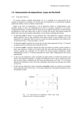 Introducción. Conceptos básicos



1.4 Interconexión de dispositivos. Leyes de Kirchhoff.

1.4.1   Conceptos básicos.

   Un circuito eléctrico, también denominado red, es el resultado de la interconexión de un
conjunto de dispositivos circuitales. Se asumirá que estos dispositivos se interconectan mediante
conductores ideales, es decir, mediante cortocircuitos.
   Según se ha visto, la característica i-v de un dispositivo define su comportamiento como
elemento aislado, es decir con independencia de cómo se encuentre conectado en un circuito.
Complementariamente, es posible enunciar ciertas leyes que aplican únicamente a la interconexión
de dispositivos, sean estos cuales sean, es decir a la forma del circuito. Para hacerlo resulta útil
definir antes una serie de conceptos relacionados con esta forma o topología del circuito:
    Se denomina nudo al “punto” en que confluyen dos o más dispositivos, aunque a efectos de
    análisis práctico, sólo se suele considerar como nudo el punto en que confluyen tres o más
    dispositivos. Es importante observar que no se trata de un punto geométrico sino eléctrico (en
    el circuito de la Fig. 1.13 hay tres nudos: A, B, O).
    Se denomina rama al segmento de circuito que une dos nudos adyacentes (la Fig. 1.13 muestra
    en negrita una de las ramas que une el nudo B con el O).
    Se denomina malla a cualquier conjunto de ramas que formen un camino o bucle cerrado, es
    decir, que comience y termine en el mismo nudo. De entre todas las posibles mallas de un
    circuito, aquellas que coinciden con los huecos del circuito pueden considerarse mallas
    independientes (la Fig. 1.13 muestra numeradas las cuatro mallas independientes del circuito
    representado).
    Se dice que dos dispositivos están conectados en serie cuando un terminal del primero está
    unido a un terminal del segundo, y a ningún otro dispositivo más; es decir, cuando entre ellos
    hay un nudo simple, confluencia de sólo estos dos dispositivos (en la Fig. 1.13 los únicos
    dispositivos conectados en serie son los dos sombreados, que forman una rama que une el nudo
    A con el O).
    Se dice que dos dispositivos están conectados en paralelo cuando sus respectivos terminales
    están conectados entre sí (en la Fig. 1.13 los únicos dispositivos conectados en paralelo son los
    tres pintados a rallas).


                                           A                          B




                                  1                    2          3       4




                                                            O

                   Fig. 1.13: Interconexión de dispositivos: malla, nudo, rama,
                   conexión en serie y conexión en paralelo.




                                                  13
 